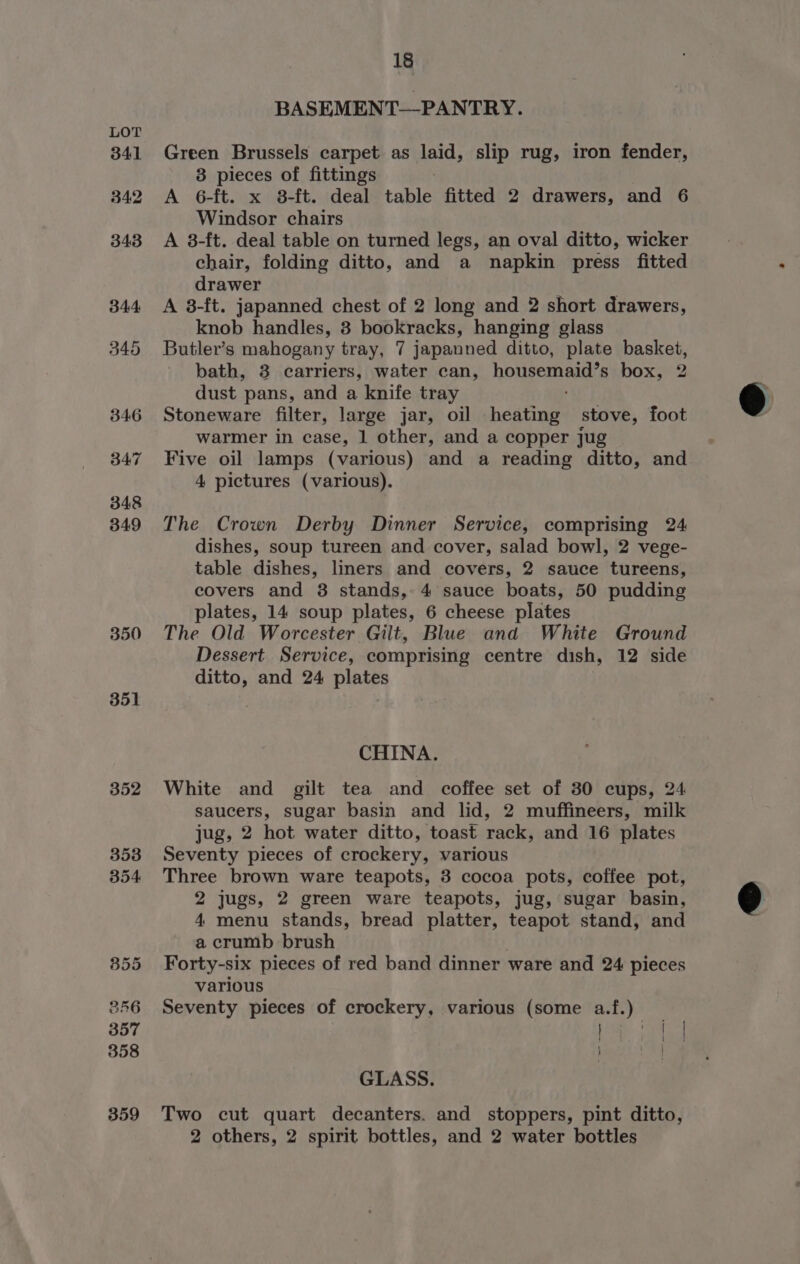 350 351 352 353 354 B55 356 357 358 359 18 BASEMENT—PANTRY. Green Brussels carpet as laid, slip rug, iron fender, 3 pieces of fittings A 6-ft. x 8-ft. deal table fitted 2 drawers, and 6 Windsor chairs A 8-ft. deal table on turned legs, an oval ditto, wicker chair, folding ditto, and a napkin press fitted drawer A 8-ft. japanned chest of 2 long and 2 short drawers, knob handles, 3 bookracks, hanging glass Butler’s mahogany tray, 7 japanned ditto, plate basket, bath, 3 carriers, water can, housemaid’s box, 2 dust pans, and a knife tray Stoneware filter, large jar, oil heating stove, foot warmer in case, 1 other, and a copper jug Five oil lamps (various) and a reading ditto, and 4 pictures (various). The Crown Derby Dinner Service, comprising 24 dishes, soup tureen and cover, salad bowl, 2 vege- table dishes, liners and covers, 2 sauce tureens, covers and 3 stands, 4 sauce boats, 50 pudding plates, 14 soup plates, 6 cheese plates The Old Worcester Gilt, Blue and White Ground Dessert Service, comprising centre dish, 12 side ditto, and 24 plates CHINA. White and gilt tea and coffee set of 30 cups, 24 saucers, sugar basin and lid, 2 muffineers, milk jug, 2 hot water ditto, toast rack, and 16 plates Seventy pieces of crockery, various Three brown ware teapots, 3 cocoa pots, coffee pot, 2 jugs, 2 green ware teapots, jug, sugar basin, 4 menu stands, bread platter, teapot stand, and a crumb brush , Forty-six pieces of red band dinner ware and 24 pieces various Seventy pieces of crockery, various (some a.f.) iam GLASS. Two cut quart decanters. and stoppers, pint ditto, 2 others, 2 spirit bottles, and 2 water bottles