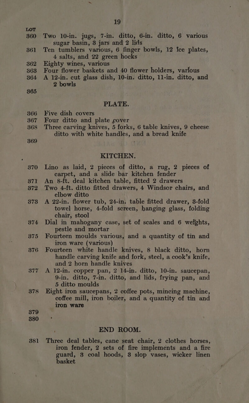360 361 362 363 364 865 366 367 368 369 370 371 372 373 374 375 376 377 378 379 380 381 19 Two 10-in. jugs, 7-in. ditto, 6-in. ditto, 6 various sugar basin, 8 jars and 2 lids Ten tumblers various, 6 finger bowls, 12 ice plates, 4 salts, and 22 green hocks Eighty wines, various Four flower baskets and 40 flower holders, various A 12-in. cut glass dish, 10-in. ditto, 11-in. ditto, and 2 bowls PLATE. Five dish covers Four ditto and plate cover Three carving knives, 5 forks, 6 table knives, 9 cheese ditto with white handles, and a bread knife KITCHEN. Lino as laid, 2 pieces of ditto, a rug, 2 pieces of carpet, and a slide bar kitchen fender An 8-ft. deal kitchen table, fitted 2 drawers Two 4-ft. ditto fitted drawers, 4 Windsor chairs, and elbow ditto A 22-in. flower tub, 24-in. table fitted drawer, 3-fold towel horse, 4-fold screen, hanging glass, folding chair, stool Dial in mahogany case, set of scales and 6 weights, pestle and mortar Fourteen moulds various, and a quantity of tin and iron ware (various) Fourteen white handle knives, 8 black ditto, horn handle carving knife and fork, steel, a cook’s knife, and 2 horn handle knives A 12-in. copper pan, 2 14-in. ditto, 10-in. saucepan, 9-in. ditto, 7-in. ditto, and lids, frying pan, and 5 ditto moulds Kight iron saucepans, 2 coffee pots, mincing machine, coffee mill, iron boiler, and a quantity of tin and iron ware END ROOM. Three deal tables, cane seat chair, 2 clothes horses, iron fender, 2 sets of fire implements and a fire guard, 3 coal hoods, 3 slop vases, wicker linen basket