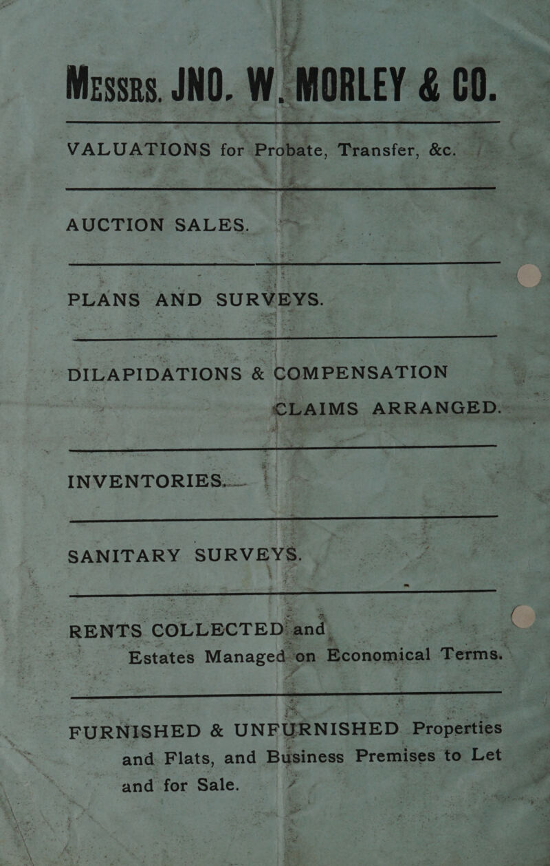 Messrs JNO. W. MORLEY &amp; 00. VALUATIONS for Probate, Transfer. &amp;oiage AUCTION SALES. PLANS AND SURVEYS. -DILAPIDATIONS &amp; COMPENSATION CLAIMS ARRANGED. INVENTORIES... SANITARY SURVEYS. RENTS COLLECTED: rand, fe | Estates Managed on Economical Terms. FURNISHED &amp; UNFURNISHED Properties and. Flats, and Business Premises to Let and for Sale.