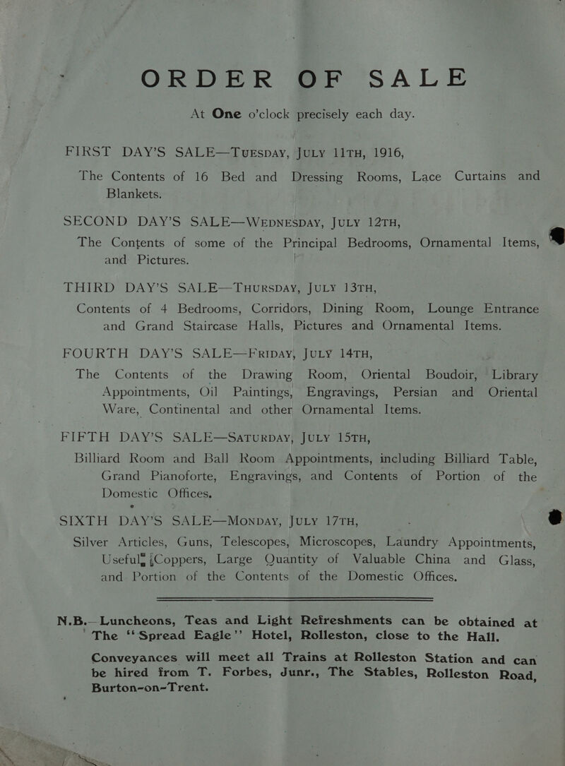 ORDER OF SALE At One o’clock precisely each day. FIRST DAY’S SALE—TvuEspay, JuLy 11TH, 1916, The Contents of 16 Bed and Dressing Rooms, Lace Curtains and Blankets. SECOND DAY’S SALE—WEpneEspay, JULY 12TH, The Contents of some of the Principal Bedrooms, Ornamental Items, and Pictures. THIRD DAY’S SALE—TuHurspay, JuLY 13TH, Contents of 4 Bedrooms, Corridors, Dining Room, Lounge Entrance and Grand Staircase Halls, Pictures and Ornamental Items. FOURTH- DAY'S SALE—PRipayyuULy a4cH, The Contents of the Drawing Room, Oriental Boudoir, Library Appointments, Oil Paintings, Engravings, Persian and Oriental Ware, Continental and other Ornamental Items. FIFTH DAY’S SALE—SATURDAY, JULY 15TH, Billiard Room and Ball Room Appointments, including Billiard Table, Grand Pianoforte, Engravings, and Contents of Portion of the Domestic Offices. SIXTH DAY’S SALE—Mownpay, JULy 17TH, Silver Articles, Guns, Telescopes, Microscopes, Laundry Appointments, Usefulg ¢Coppers, Large Quantity of Valuable China and Glass, and Portion of the Contents of the Domestic Offices. N.B.—Luncheons, Teas and Light Refreshments can be obtained at _ The ‘‘Spread Eagle’’ Hotel, Rolleston, close to the Hall. Conveyances will meet all Trains at Rolleston Station and can be hired from T. Forbes, Junr., The Stables, Rolleston Road, Burton-on-Trent. :