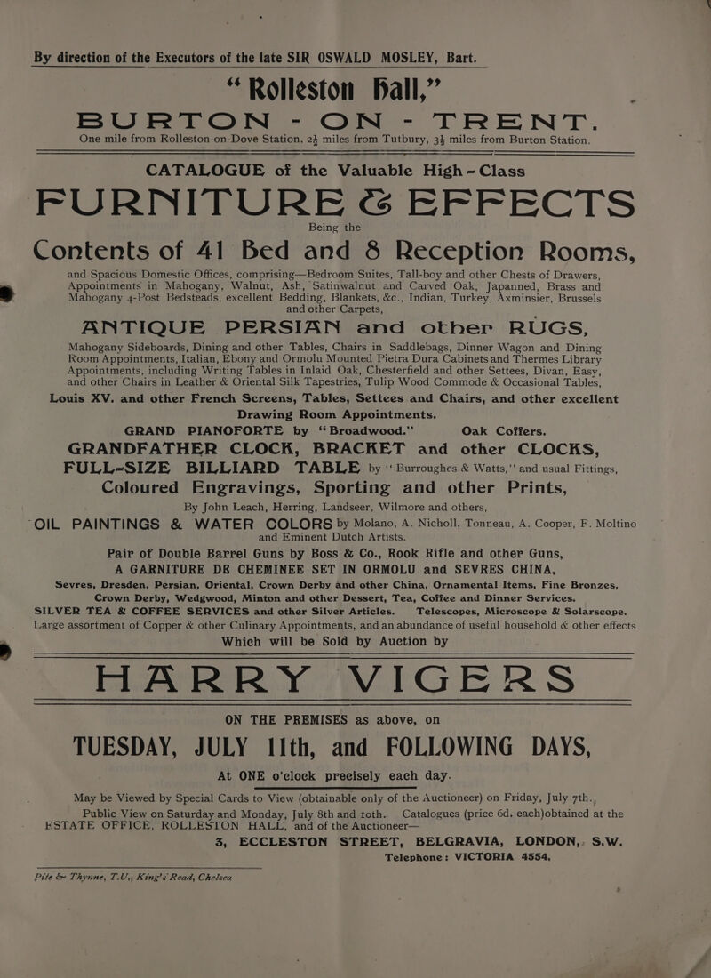 By direction of the Executors of the late SIR OSWALD MOSLEY, Bart. — “Rolleston pall,” BURTON - ON - TRENT. One mile from Rolleston-on-Dove Station. 24 miles from Tutbury, 34 miles from Burton Station. CATALOGUE of the Valuable High - Class FURNITURE @ EFFECTS Being the Contents of 41 Bed and 8 Reception Rooms, and Spacious Domestic Offices, comprising—Bedroom Suites, Tall-boy and other Chests of Drawers, Appointments in Mahogany, Walnut, Ash, Satinwalnut and Carved Oak, Japanned, Brass and Mahogany 4-Post Bedsteads, excellent Bedding, Blankets, &amp;c., Indian, Turkey, Axminsier, Brussels and other Carpets, ANTIQUE PERSIAN and other RUGS, Mahogany Sideboards, Dining and other Tables, Chairs in Saddlebags, Dinner Wagon and Dining Room Appointments, Italian, Ebony and Ormolu Mounted Pietra Dura Cabinets and Thermes Library Appointments, including Writing Tables in Inlaid Oak, Chesterfield and other Settees, Divan, Easy, and other Chairs in Leather &amp; Oriental Silk Tapestries, Tulip Wood Commode &amp; Occasional Tables, Louis XV. and other French Screens, Tables, Settees and Chairs, and other excellent Drawing Room Appointments. GRAND PIANOFORTE by ‘Broadwood.’ Oak Coffers. GRANDFATHER CLOCK, BRACKET and other CLOCKS, FULL-SIZE BILLIARD TABLE by ‘ Burroughes &amp; Watts,” and usual Fittings, Coloured Engravings, Sporting and other Prints, By John Leach, Herring, Landseer, Wilmore and others, “OIL PAINTINGS &amp; WATER COLORS by Molano, A. Nicholl, Tonneau, A. Cooper, F. Moltino and Eminent Dutch Artists. Pair of Double Barrel Guns by Boss &amp; Co., Rook Rifle and other Guns, A GARNITURE DE CHEMINEE SET IN ORMOLU and SEVRES CHINA, Sevres, Dresden, Persian, Oriental, Crown Derby and other China, Ornamental Items, Fine Bronzes, Crown Derby, Wedgwood, Minton and other Dessert, Tea, Coffee and Dinner Services. SILVER TEA &amp; COFFEE SERVICES and other Silver Articles. Telescopes, Microscope &amp; Solarscope. Large assortment of Copper &amp; other Culinary Appointments, and an abundance of useful household &amp; other effects Which will be Sold by Auction by HARRY VIGERS ON THE PREMISES as above, on TUESDAY, JULY 11th, and FOLLOWING DAYS, At ONE o’clock precisely each day. May be Viewed by Special Cards to View (obtainable only of the Auctioneer) on Friday, July 7th.. Public View on Saturday and Monday, July 8thand roth. Catalogues (price 6d. each)obtained at the ESTATE OFFICE, ROLLESTON HALL, and of the Auctioneer— 3, ECCLESTON STREET, BELGRAVIA, LONDON,: S.W. Telephone: VICTORIA 4554, Pite &amp; Thynne, T.U,, King’s Road, Chelsea