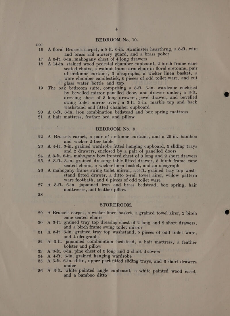 16 17 18 19 20 21 22 238 24 25 26 27 28 29 4 BEDROOM No. 10. A floral Brussels carpet, a 5-ft. 6-in. Axminster hearthrug, a 3-ft. wire and brass rail nursery guard, and a brass poker A 3-ft. 6-in. mahogany chest of 4 long drawers A 14-in. stained wood pedestal chamber cupboard, 2 birch frame cane seated chairs, a walnut frame arm chair in floral cretonne, pair of cretonne curtains, 3 oleographs, a wicker linen basket, a ware chamber candlestick, 6 pieces of odd toilet ware, and cut glass water bottle and top The oak bedroom suite, comprising a 3-ft. 6-in. wardrobe enclosed by bevelled mirror panelled door, and drawer under; a 3-ft. dressing chest of 3 long drawers, jewel drawer, and bevelled swing toilet mirror over; a 3-ft. 3-in. marble top and back washstand and fitted chamber cupboard A 3-ft. 6-in. iron combination bedstead and box spring mattress A hair mattress, feather bed and pillow BEDROOM No. 9. A Brussels carpet, a pair of cretonne curtains, and a 20-in. bamboo and wicker 2-tier table’ - A 4-ft. 3-in. grained wardrobe fitted hanging cupboard, 3 sliding trays and 2 drawers, enclosed by a pair of panelled doors A 3-ft. 6-in. mahogany bow fronted chest of 8 long and 2 short drawers A 3-ft. 3-in. grained dressing table fitted drawer, 3 birch frame cane seated chairs, a wicker linen basket, and an oleograph A mahogany frame swing toilet mirror, a 3-ft. grained tray top wash- stand fitted drawer, a ditto 5-rail towel airer, willow pattern ware footbath, and 6 pieces of odd toilet ware A 38-ft. 6-in. japanned iron and brass bedstead, box spring, hair mattresses, and feather pillow STOREROOM. A Brussels carpet, a wicker linen basket, a grained towel airer, 2 birch cane seated chairs A 3-ft. grained tray top dressing chest of 2 long and 2 short drawers, and a birch frame swing toilet mirror A 3-ft. 6-in. grained tray top washstand, 5 pieces of odd toilet ware, and 4 oleographs A 3-ft. japanned combination bedstead, a hair mattress, a feather bolster and pillow A 3-ft. 6-in. pine chest of 3 long and 2 short drawers A 4-ft. 6-in. grained hanging wardrobe A 5-ft. aus ditto, upper part fitted sliding trays, and 6 short drawers under A 8-ft. white painted angle cupboard, a white painted wood easel, and a bamboo ditto