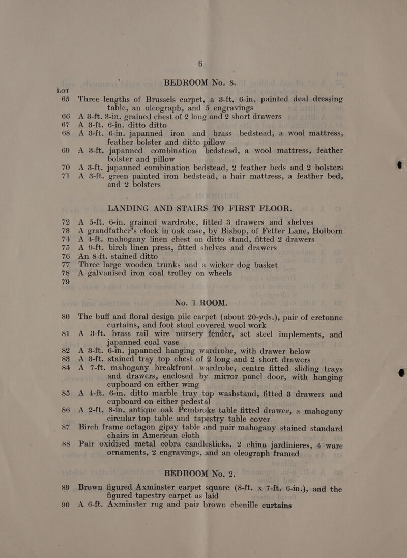 89 90 6 BEDROOM No. 8. Three lengths of Brussels carpet, a 3-ft. 6-in. painted deal dressing table, an oleograph, and 5 engravings A 8-ft. 3-in. grained chest of 2 long and 2 short drawers A 8-ft. 6-in. ditto ditto A 3-ft. 6-in. japanned iron and brass bedstead, a wool mattress, feather bolster and ditto pillow A 3-ft. japanned combination bedstead, a wool mattress, feather bolster and pillow A 3-ft. japanned combination bedstead, 2 feather beds and 2 bolsters A 3-ft. green painted iron bedstead, a hair mattress, a feather bed, and 2 bolsters LANDING AND STAIRS TO FIRST FLOOR. A 5-ft. 6-in. grained wardrobe, fitted 3 drawers and shelves A grandfather’s clock in oak case, by Bishop, of Fetter Lane, Holborn A 4-ft. mahogany linen chest on ditto stand, fitted 2 drawers A 9-ft. birch linen press, fitted shelves and drawers An 8-f{t. stained ditto Three large wooden trunks and a wicker dog basket A galvanised iron coal trolley on wheels No. 1 ROOM. The buff and floral design pile carpet (about 20-yds.), pair of cretonne curtains, and foot stool covered wool work A 3-ft. brass rail wire nursery fender, set steel implements, and japanned coal vase A 3-ft. 6-in. japanned hanging wardrobe, with drawer below A 3-ft. stained tray top chest of 2 long and 2 short drawers A 7-ft. mahogany breakfront wardrobe, centre fitted sliding trays and drawers, enclosed by mirror panel door, with hanging cupboard on either wing A 4-ft. 6-in. ditto marble tray top washstand, fitted 8 drawers and cupboard on either pedestal A 2-ft, 8-in, antique oak Pembroke table fitted drawer, a mahogany circular top table and tapestry table cover Birch frame octagon gipsy table and pair mahogany stained standard chairs in American cloth Pair oxidised metal cobra candlesticks, 2 china jardinieres, 4 ware ornaments, 2 engravings, and an oleograph framed BEDROOM No. 2. Brown figured Axminster carpet square (8-ft. x 7-ft. 6-in.), and the figured tapestry carpet as laid A 6-ft. Axminster rug and pair brown chenille curtains