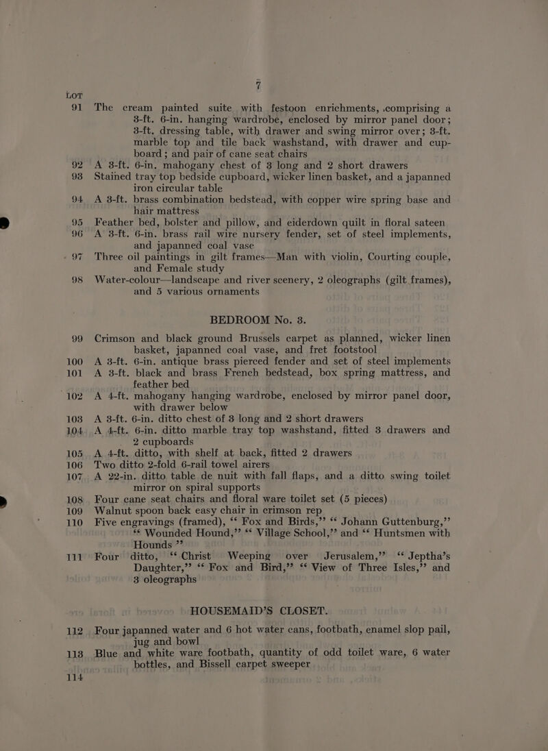 91 112 113 114 7 The cream painted suite with festoon enrichments, comprising a 3-ft. 6-im. hanging wardrobe, enclosed by mirror panel door; 3-{t. dressing table, with drawer and swing mirror over; 3-ft. marble top and tile back washstand, with drawer and cup- board ; and pair of cane seat chairs A 3-ft. 6-in. mahogany chest of 3 long and 2 short drawers Stained tray top bedside cupboard, wicker linen basket, and a japanned iron circular table A 3-ft. brass combination bedstead, with copper wire spring base and hair mattress Feather bed, bolster and pillow, and eiderdown quilt in floral sateen A 3-ft. 6-in. brass rail wire nursery fender, set of steel implements, and japanned coal vase Three oil paintings in gilt frames—Man with violin, Courting couple, and Female study Water-colour—landscape and river scenery, 2 oleographs (gilt frames), and 5 various ornaments BEDROOM No. 3. Crimson and black ground Brussels carpet as planned, wicker linen basket, japanned coal vase, and fret footstool A 3-ft. 6-in. antique brass pierced fender and set of steel implements A 3-ft. black and brass French bedstead, box spring mattress, and feather bed A 4-ft. mahogany hanging wardrobe, enclosed by mirror panel door, with drawer below A 3-ft. 6-in. ditto chest of 3 long and 2 short drawers A 4-ft. 6-in. ditto marble tray top washstand, fitted 3 drawers and 2 cupboards A 4-ft. ditto, with shelf at back, fitted 2 drawers Two ditto 2-fold 6-rail towel airers A 22-in. ditto table de nuit with fall flaps, and a ditto swing toilet mirror on spiral supports Four cane seat chairs and floral ware toilet set (5 pieces) Walnut spoon back easy chair in crimson rep Five engravings (framed), ‘‘ Fox and Birds,’’ ** Johann Guttenburg,”’ ** Wounded Hound,”’ ** Village School,’? and ** Huntsmen with Hounds ”’ Four ditto, ‘* Christ Weeping over Jerusalem,’’ ‘* Jeptha’s Daughter,”’ ** Fox and Bird,”’ ‘‘ View of Three Isles,’’ and 3 oleographs HOUSEMAID’S CLOSET. Four japanned water and 6 hot water cans, footbath, enamel slop pail, jug and bowl Blue and white ware footbath, quantity of odd toilet ware, 6 water bottles, and Bissell carpet sweeper