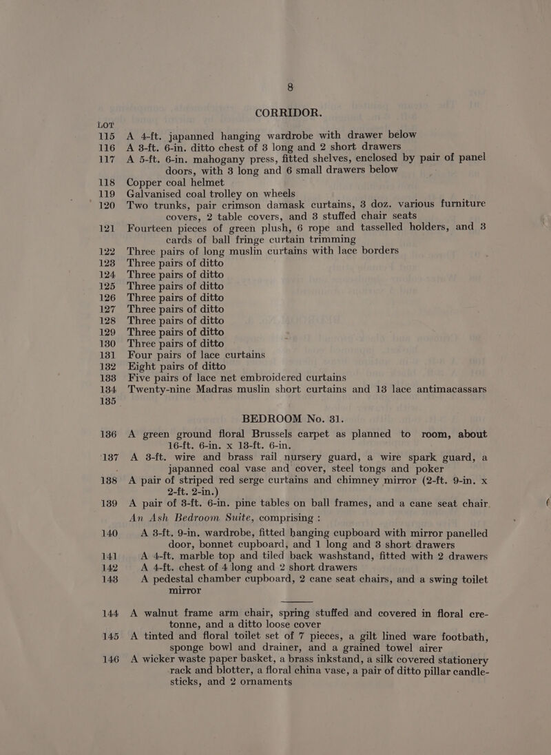 CORRIDOR. A 4-ft. japanned hanging wardrobe with drawer below A 3-ft. 6-in. ditto chest of 3 long and 2 short drawers A 5-ft. 6-in. mahogany press, fitted shelves, enclosed by pair of panel doors, with 3 long and 6 small drawers below Copper coal helmet Galvanised coal trolley on wheels Two trunks, pair crimson damask curtains, 3 doz. various furniture covers, 2 table covers, and 8 stuffed chair seats Fourteen pieces of green plush, 6 rope and tasselled holders, and 3 cards of ball fringe curtain trimming Three pairs of long muslin curtains with lace borders Three pairs of ditto Three pairs of ditto Three pairs of ditto Three pairs of ditto Three pairs of ditto Three pairs of ditto Three pairs of ditto Three pairs of ditto Four pairs of lace curtains Kight pairs of ditto Five pairs of lace net embroidered curtains Twenty-nine Madras muslin short curtains and 13 lace antimacassars BEDROOM No. 31. A green ground floral Brussels carpet as planned to room, about 16-ft. 6-in. x 18-ft. 6-in. A 8-ft. wire and brass rail nursery guard, a wire spark guard, a japanned coal vase and cover, steel tongs and poker A pair of striped red serge curtains and chimney mirror (2-ft. 9-in. x 2-ft. 2-in.) A pair of 3-ft. 6-in. pine tables on ball frames, and a cane seat chair. An Ash Bedroom Suite, comprising : A 3-ft. 9-in. wardrobe, fitted hanging cupboard with mirror panelled door, bonnet cupboard, and 1 long and 8 short drawers A 4-ft. marble top and tiled back washstand, fitted with 2 drawers A 4-ft. chest of 4 long and 2 short drawers A pedestal chamber cupboard, 2 cane seat chairs, and a swing toilet mirror A walnut frame arm chair, spring stuffed and covered in floral cre- tonne, and a ditto loose cover A tinted and floral toilet set of 7 pieces, a gilt lined ware footbath, sponge bowl and drainer, and a grained towel airer A wicker waste paper basket, a brass inkstand, a silk covered stationery rack and blotter, a floral china vase, a pair of ditto pillar candle- sticks, and 2 ornaments