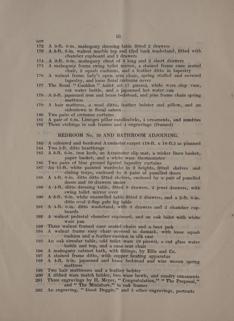 A 3-ft. 6-in. mahogany dressing table fitted 2 drawers A 8-ft. 6-in. walnut marble top and tiled back washstand, fitted with chamber cupboard and 2 drawers A 3-ft. 6-in. mahogany chest of 3 long and 2 short drawers A mahogany frame swing toilet mirror, a stained frame cane seated chair, 2 squab cushions, and a feather ditto in tapestry A walnut frame lady’s open arm chair, spring stuffed and covered tapestry, and loose floral cretonne cover The floral ‘* Cauldon ”’ toilet set (7 pieces), white ware slop vase, cut water bottle, and a japanned hot water can A 3-ft. japanned iron and brass bedstead, and pine frame chain spring mattress A hair mattress, a wool ditto, feather bolster and pillow, and an eiderdown in floral sateen Two pairs of cretonne curtains A pair of 6-in. Limoges pillar candlesticks, 4 ornaments, and sundries Three etchings in oak frames and 4 engravings (framed) BEDROOM No. 33 AND BATHROOM ADJOINING. A coloured and bordered Axminster carpet (18-ft. x 16-ft.) as planned Two 5-ft. ditto hearthrugs A 3-ft. 6-in. iron kerb, an Axminster slip mat, a wicker linen basket, paper basket, and a white ware thermometer Two pairs of blue ground figured tapestry curtains An 11-ft. white painted wardrobe in 2 heights, fitted shelves and 3 sliding trays, enclesed by 6 pairs of panelled doors A 4-ft. 6-in. ditto ditto fitted shelves, enclosed by a pair of panelled doors and 10 drawers under A 4-ft. ditto dressing table, fitted 9 drawers, 2 jewel drawers, with swing toilet mirror over A 3-ft. 6-in. white enamelled table fitted 2 drawers, and a 2-ft. 6-in. ditto oval 2-flap gate leg table A 4-ft. 6-in. ditto washstand, with 3 drawers and 2 chamber cup- boards A walnut pedestal chamber cupboard, and an oak bidet with white ware pan Three walnut framed cane seated chairs and a boot jack A walnut frame easy chair covered in damask, with loose squab cushion and a feather cushion in silk case An oak cireular table, odd toilet ware (9 pieces), a cut glass water bottle and top, and a cane seat chair | A mahogany cabinet bath, with fittings, by Ellis and Co. A stained frame ditto, with copper heating apparatus A 4-ft. 6-in. japanned and brass bedstead and wire woven spring mattress Two hair mattresses and a feather bolster A ribbed ware match holder, two ware bowls, and sundry ornaments Three engravings by H. Meyer, ‘* Congratulation,” ** The Proposal,’’ and ** The Miniature,’’ in oak frames f An engraving, *‘ Good Doggie,” and 5 other engravings, portraits