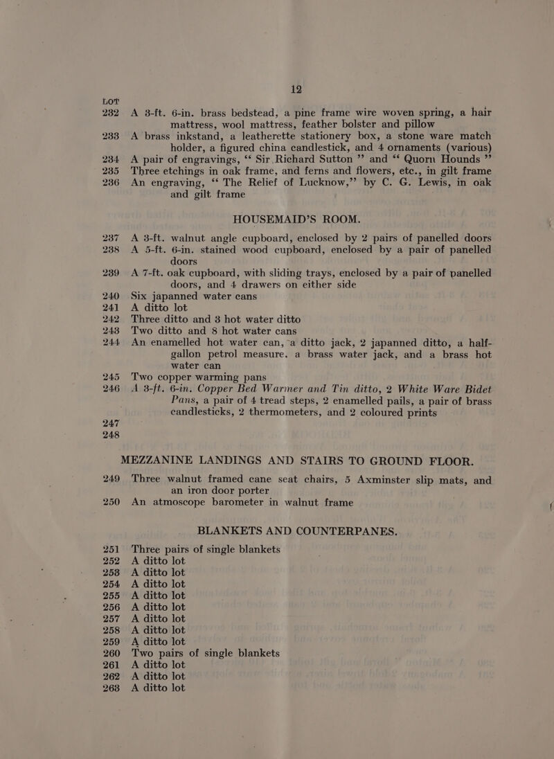 232 A 38-ft. 6-in. brass bedstead, a pine frame wire woven spring, a hair mattress, wool mattress, feather bolster and pillow 233 A brass inkstand, a leatherette stationery box, a stone ware match holder, a figured china candlestick, and 4 ornaments (various) 234 A pair of engravings, ‘‘ Sir. Richard Sutton ”’ and *‘ Quorn Hounds ” 235 Three etchings in oak frame, and ferns and flowers, etc., in gilt frame 236 An engraving, ‘‘ The Relief of Lucknow,”? by C. G. Lewis, in oak and gilt frame HOUSEMAID’S ROOM. 237 =A 3-ft. walnut angle cupboard, enclosed by 2 pairs of panelled doors A 5-ft. 6-in. stained wood cupboard, enclosed by a pair of panelled doors 239 A 7-ft. oak cupboard, with sliding trays, enclosed by a pair of panelled doors, and 4 drawers on either side 240 Six japanned water cans 241 A ditto lot 242 Three ditto and 3 hot water ditto 243 Two ditto and 8 hot water cans 244 An enamelled hot water can, a ditto jack, 2 japanned ditto, a half- gallon petrol measure. a brass water jack, and a brass hot water can 245 Two copper warming pans 246 A 3-ft. 6-in. Copper Bed Warmer and Tin ditto, 2 White Ware Bidet Pans, a pair of 4 tread steps, 2 enamelled pails, a pair of brass candlesticks, 2 thermometers, and 2 coloured prints MEZZANINE LANDINGS AND STAIRS TO GROUND FLOOR. 249 Three walnut framed cane seat chairs, 5 Axminster slip mats, and an iron door porter 250 An atmoscope barometer in walnut frame BLANKETS AND COUNTERPANES. 251 Three pairs of single blankets 252 A ditto lot 253 A ditto lot 254 A ditto lot 255 A ditto lot 256 A ditto lot 257 A ditto lot 258 <A ditto lot 259 A ditto lot 260 Two pairs of single blankets 261 A ditto lot 262 A ditto lot 268 A ditto lot