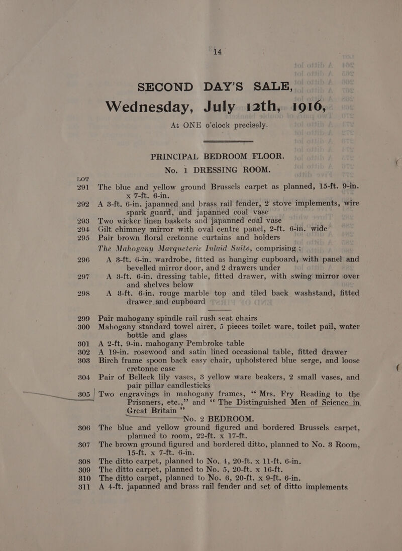 14° SECOND DAY’S SALE, Wednesday, July 12th, 1910, At ONE o’clock precisely. PRINCIPAL BEDROOM FLOOR. No. 1 DRESSING ROOM. — The blue and yellow ground Brussels carpet as planned, 15-ft. 9-in. x 7-ft. 6-in. A 3-ft. 6-in. japanned and brass rail fender, 2 stove implements, wire spark guard, and japanned coal vase Two wicker linen baskets and japanned coal vase Gilt chimney mirror with oval centre panel, 2-ft. 6-in. wide Pair brown floral cretonne curtains and holders The Mahogany Marqueterie Inlaid Suite, comprising : A 3-ft. 6-in. wardrobe, fitted as hanging cupboard, with panel and bevelled mirror door, and 2 drawers under A 3-ft. 6-in. dressing table, fitted drawer, with swing mirror over and shelves below A 8-ft. 6-in. rouge marble top and tiled back washstand, fitted drawer and cupboard Pair mahogany spindle rail rush seat chairs Mahogany standard towel airer, 5 pieces toilet ware, toilet pail, water bottle and glass A 2-ft. 9-in. mahogany Pembroke table A 19-in. rosewood and satin lined occasional table, fitted drawer Birch frame spoon back easy chair, upholstered blue serge, and loose cretonne case Pair of Belleck lily vases, 3 yellow ware beakers, 2 small vases, and pair pillar candlesticks Prisoners, etc.,’? and ‘* The Distinguished Men of Science_in, Great Britain ”’ Li oot No. 2 BEDROOM. The blue and yellow ground figured and bordered Brussels carpet, planned to room, 22-ft. x 17-ft. The brown ground figured and bordered ditto, planned to No. 8 Room, 15-ft. x 7-ft. 6-in. The ditto carpet, planned to No. 4, 20-ft. x 11-ft. 6-in. The ditto carpet, planned to No. 5, 20-ft. x 16-ft. The ditto carpet, planned to No. 6, 20-ft. x 9-ft. 6-in. A 4-ft. japanned and brass rail fender and set of ditto implements