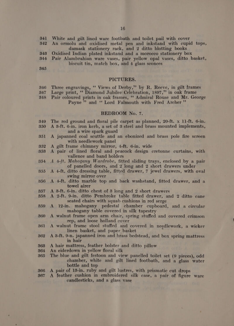 > &amp; i> bo ph E> 16 White and gilt lined ware footbath, and toilet pail with cover An ormolu and oxidised metal pen and inkstand with cupid tops, damask stationery rack, and 2 ditto blotting books Oxidised Indian plated inkstand and a morocco stationery box Pair Alambrahian ware vases, pair yellow opal vases, ditto basket, biscuit tin, match box, and 4 glass sconces PICTURES. Three engravings, ‘‘ Views of Derby,’’? by R. Reeve, in gilt frames Large print, ‘‘ Diamond Jubilee Celebration, 1897,”’ in oak frame Pair coloured prints in oak frames, ‘* Admiral Rouse and Mr. George Payne ”’ and ‘‘ Lord Falmouth with Fred Archer ” The red ground and floral pile carpet as planned, 20-ft. x 11-ft. 6-in. A 8-ft. 6-in. iron kerb, a set of 3 steel and brass mounted implements, and a wire spark guard A japanned coal scuttle and an ebonized and brass pole fire screen with needlework panel gilt frame chimney mirror, 4-ft. 6-in. wide pair of lined floral and peacock design cretonne curtains, with vallence and band holders 4-ft. Mahogany Wardrobe, fitted sliding trays, enclosed by a pair of panelled doors, and 2 long and 2 short drawers under 4-ft. ditto dressing table, fitted drawer, 7 jewel drawers, with oval swing mirror over 4-ft. ditto marble top and back washstand, fitted drawer, and a towel airer 3-ft. 6-in. ditto chest of 3 long and 2 short drawers 2-ft. 9-in. ditto Pembroke table fitted drawer, and 2 ditto cane seated chairs with squab cushions in red serge 12-in. mahogany pedestal chamber cupboard, and a circular mahogany table covered in silk tapestry walnut frame open arm chair, spring stuffed and covered crimson rep, and loose holland cover A walnut frame stool stuffed and covered in needlework, a wicker linen basket, and paper basket ; A 3-ft. 9-n. japanned iron and brass bedstead, and box spring mattress in hair A hair mattress, feather bolster and ditto pillow An eiderdown in yellow floral silk The blue and gilt festoon and view panelled toilet set (9 pieces), odd chamber, white and gilt lined footbath, and a glass water bottle and top A pair of 13-in. ruby and gilt lustres, with prismatic cut drops A feather cushion in embroidered silk case, a pair of figure ware candlesticks, and a glass vase