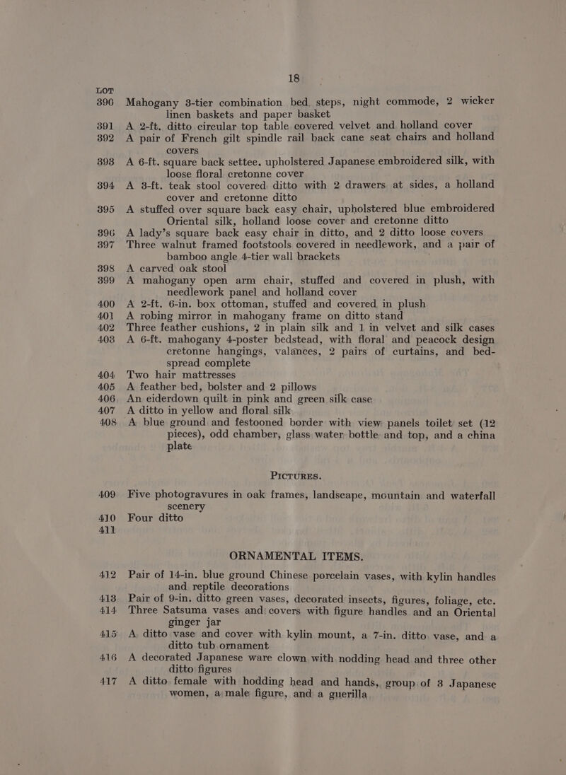 390 391 392 393 394 395 396 397 398 399 400 401 402 4038 404 405 406 407 18 Mahogany 3-tier combination bed, steps, night commode, 2 wicker linen baskets and paper basket A 2-ft, ditto circular top table covered velvet and holland cover A pair of French gilt spindle rail back cane seat chairs and holland covers A 6-ft. square back settee, upholstered Japanese embroidered silk, with loose floral cretonne cover A 8-ft. teak stool covered. ditto with 2 drawers at sides, a holland cover and cretonne ditto A stuffed over square back easy chair, upholstered blue embroidered Oriental silk, holland loose cover and cretonne ditto A lady’s square back easy chair in ditto, and 2 ditto loose covers Three walnut framed footstools covered in needlework, and a pair of bamboo angle 4-tier wall brackets | A carved oak stool A mahogany open arm chair, stuffed and covered in plush, with needlework panel and holland cover A 2-ft. 6-in. box ottoman, stuffed and covered in plush A robing mirror in mahogany frame on ditto stand Three feather cushions, 2 in plain silk and 1 in velvet and silk cases A 6-ft. mahogany 4-poster bedstead, with floral and peacock design cretonne hangings, valances, 2 pairs of curtains, and bed- spread complete Two hair mattresses A feather bed, bolster and 2 pillows An eiderdown quilt in pink and green silk case A ditto in yellow and floral. silk A blue ground and festooned border with view panels toilet set (12 pieces), odd chamber, glass water bottle and top, and a china plate PICTURES. Five photogravures in oak frames, landscape, mountain and waterfall scenery Four ditto ORNAMENTAL ITEMS. Pair of 14-in. blue ground Chinese porcelain vases, with kylin handles and. reptile decorations Pair of 9-in. ditto green vases, decorated insects, figures, foliage, etc. Three Satsuma vases and) covers with figure handles and an Oriental ginger jar A. ditto vase and cover with kylin mount, a 7-in. ditto. vase, and a ditto tub.ornament A decorated Japanese ware clown with nodding head and three other ditto figures A ditto, female with hodding head and hands, group of 3 Japanese women, a male figure, and a guerilla