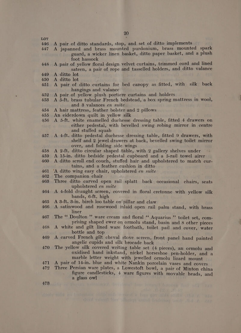 A pair of ditto standards, stop, and set of ditto implements A japanned and brass mounted purdonium, brass mounted spark guard, a wicker linen basket, ditto paper basket, and a plush foot hassock A pair of yellow floral design velvet curtains, trimmed cord and lined sateen, a pair of rope and tasselled holders, and ditto valance A ditto lot A ditto lot A pair of ditto curtains for bed canopy as fitted, with silk back hangings and valance A pair of yellow plush portiere curtains and holders A 5-ft. brass tubular French bedstead, a box spring mattress in wool, and 3 valances en suite. A hair mattress, feather bolster and 2 pillows An eiderdown quilt in yellow silk A 5-ft. white enamelled duchesse dressing table, fitted 4 drawers on either pedestal, with bevelled swing robing mirror in centre and stuffed squab A 4-ft. ditto pedestal duchesse dressing table, fitted 9 drawers, with shelf and 2 jewel drawers at back, bevelled swing toilet mirror over, and folding side wings A 2-ft. ditto circular shaped table, with 2 gallery shelves under A 15-in. ditto bedside pedestal cupboard and a 5-rail towel airer A ditto scroll end couch, stuffed hair and upholstered to match cur- tains, and a feather cushion in ditto ‘A ditto wing easy chair, upholstered en suite The companion chair Three ditto carved open rail splatt back occasional chairs, seats upholstered en suite A 4-fold draught screen, covered in floral cretonne with yellow silk bands, 6-ft. high . A 3-ft. 3-in. birch loo table on' pillar and claw A ice and rosewood inlaid open rail palm stand, with brass iner The ‘* Doulton *’ ware cream and floral ‘* Aquarius ”’ toilet set, com- prising shaped ewer on ormolu stand, basin and 8 other pieces A white and gilt lined ware footbath, toilet pail and cover, water bottle and top A carved French gilt cheval stove screen, front panel hand painted angelic cupids and silk brocade back The yellow silk covered writing table set (4 pieces), an ormolu and oxidised hand inkstand, nickel horseshoe pen-holder, and a marble letter weight with jewelled ormolu lizard mount A pair of 14-in. blue and white Nankin porcelain vases and covers Three Persian ware plates, a Lowestoft bowl, a pair of Minton china figure candlesticks, 4 ware figures with movable heads, and a glass owl