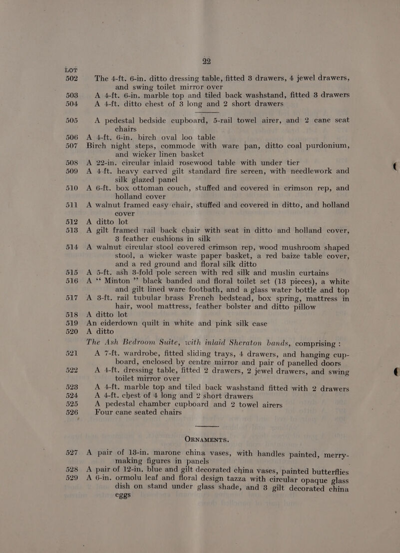 527 528 529 22 The 4-ft. 6-in. ditto dressing table, fitted 3 drawers, 4 jewel drawers, and swing toilet mirror over A 4-ft. 6-in. marble top and tiled back washstand, fitted 3 drawers A 4-ft. ditto chest of 3 long and 2 short drawers A pedestal bedside cupboard, 5-rail towel airer, and 2 cane seat chairs A 4-ft. 6-in. birch oval loo table Birch night steps, commode with ware pan, ditto coal purdonium, and wicker linen basket A 22-in. circular inlaid rosewood table with under tier A 4-ft. heavy carved gilt standard fire screen, with needlework and silk glazed panel A 6-ft. box ottoman couch, stuffed and covered in crimson rep, and holland cover A walnut framed easy chair, stuffed and covered in ditto, and holland cover A ditto lot A gilt framed rail back chair with seat in ditto and holland cover, 3 feather cushions in silk A walnut circular stoo] covered crimson rep, wood mushroom shaped stool, a wicker waste paper basket, a red baize table cover, and a red ground and floral silk ditto A 5-ft. ash 3-fold pole screen with red silk and muslin curtains A ** Minton ” black banded and floral toilet set (13 pieces), a white and gilt lined ware footbath, and a glass water bottle and top A 3-ft. rail tubular brass French bedstead, box spring, mattress in hair, wool mattress, feather bolster and ditto pillow A ditto lot An eiderdown quilt in white and pink silk case A ditto The Ash Bedroom Suite, with inlaid Sheraton bands, comprising : A 7-{t. wardrobe, fitted sliding trays, 4 drawers, and hanging cup- board, enclosed by centre mirror and pair of panelled doors A 4-ft. dressing table, fitted 2 drawers, 2 jewel drawers, and swing toilet mirror over A 4-ft. marble top and tiled back washstand fitted with 2 drawers A 4-ft. chest of 4 long and 2 short drawers A pedestal chamber cupboard and 2 towel airers Four cane seated chairs ORNAMENTS. A pair of 18-in. marone china vases, with handles painted, merry- making figures in panels A pair of 12-in. blue and gilt decorated china vases, painted butterflies A 6-in. ormolu leaf and floral design tazza with circular opaque glass dish on stand under glass shade, and 3 gilt decorated china eggs