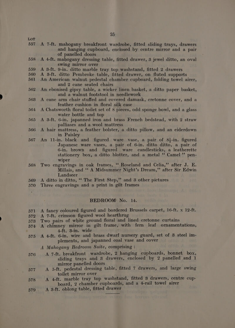 578 A 7-ft. mahogany breakfront wardrobe, fitted sliding trays, drawers and hanging cupboard, enclosed by centre mirror and a pair A 4-ft. mahogany dressing table, fitted drawer, 3 jewel ditto, an oval swing mirror over | A 3-ft. 9-in. ditto marble tray top washstand, fitted 2 drawers A 3-ft. ditto Pembroke table, fitted drawer, on fluted supports An American walnut pedestal chamber cupboard, folding towel airer, and 2 cane seated chairs An ebonised gipsy table, a wicker linen basket, a ditto paper basket, ‘and a walnut footstool in needlework A cane arm chair stuffed and covered damask, cretonne cover, and a feather cushion in floral silk case A Chatsworth floral toilet set of 8 pieces, odd sponge bowl, and a glass water bottle and top A 3-ft. 6-in. japanned iron and brass French bedstead, with 2 straw palliases and a wool mattress A hair mattress, a feather bolster, a ditto pillow, and an eiderdown in Paisley An 11-in. black and figured ware vase, a pair of 84-in. figured Japanese ware vases, a pair of 6-in. ditto ditto, a pair of 6-in. brown and figured ware candlesticks, a leatherette stationery box, a ditto blotter, and a meta] ‘* Camel ”’ pen- wiper Two engravings in oak frames, ‘*‘ Roseland and Celia,’”’ after J. E. Millais, and ‘‘ A Midsummer Night’s Dream,”’ after Sir Edwin Landseer A ditto in ditto, ‘* The First Step,’”’ and 3 other pictures Three engravings and a print in gilt frames BEDROOM No. 14. A fancy coloured figured and bordered Brussels carpet, 16-{t. x 12-ft. A 7-ft. crimson figured wool hearthrug Two pairs of white ground floral and lined cretonne curtains A chimney mirror in gilt frame, with fern leaf ornamentations, 4-ft, 3-in. wide A 4-ft. 6-in. wire and brass dwarf nursery guard, set of 3 steel im- plements, and japanned coal vase and cover A Mahogany Bedroom Suite, comprising : A 7-ft. breakfront wardrobe, 2 hanging cupboards, bonnet box, sliding trays and 8 drawers, enclosed by 2 panelled and 1 mirror panelled doors A 5-ft. pedestal dressing table, fitted 7 drawers, and large swing toilet mirror over A 4-ft. marble tray top washstand, fitted 3 drawers, centre cup- board, 2 chamber cupboards, and a 4-rail towel airer A 3-ft. oblong table, fitted drawer