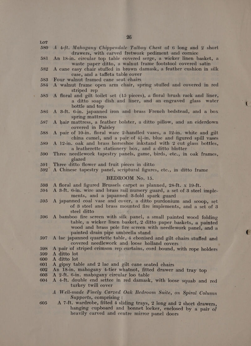580 581 582 583 605 26 A 4-ft. Mahogany Chippendale Talboy Chest of 6 long and 2 short drawers, with carved fretwork pediment and cornice An 18-in. circular top table covered serge, a wicker linen basket, a waste paper ditto, a walnut frame footstool covered satin A cane easy chair stuffed in brown damask, a feather cushion in silk case, and a taffeta table cover Four walnut framed cane seat chairs A walnut frame open arm chair, spring stuffed and covered in red striped rep A floral and gilt toilet set (15 pieces), a floral brush rack and liner, a ditto soap dish.and liner, and an engraved glass water bottle and top A 3-ft. 6-in. Japanned iron and brass French bedstead, and a box spring mattress A hair mattress, a feather bolster, a ditto pillow, and an eiderdown covered in Paisley A pair of 10-in. floral ware 2-handled vases, a 12-in. white and gilt china camel, and a pair of 44-in. blue and figured spill vases A 12-in. oak and brass horseshoe inkstand with 2 cut glass bottles, a leatherette stationery box, and a ditto blotter Three needlework tapestry panels, game, birds, etc., in oak frames, glazed | Three ditto flower and fruit pieces in ditto BEDROOM No. 15. A floral and figured Brussels carpet as planned, 28-ft. x 19-ft. A 3-ft. 6-in. wire and brass rail nursery guard, a set of 3 steel imple- ments, and a japanned 3-fold spark guard A japanned coal vase and cover, a ditto purdonium and scoop, set of 3 steel and brass mounted fire implements, and a set of 3 steel ditto A bamboo fire screen with silk panel, a small painted wood folding table, a wicker linen basket, 2 ditto paper baskets, a painted wood and brass pole fire screen with needlework panel, and a painted drain pipe umbrella stand A lac japanned quartette table, 4 ebonised and gilt chairs stuffed and covered needlework and loose holland covers A pair of striped crimson rep curtains, cord bound, with rope holders A ditto lot A ditto lot ) A gipsy table and 2 lac and gilt cane seated chairs An 18-in. mahogany 4-tier whatnot, fitted drawer and tray top A 2-ft. 6-in. mahogany circular loo table A 4-ft. double end settee in red damask, with loose squab and red turkey twill cover A Well-made Finely Carved Oak Bedroom Suite, on Spiral Column Supports, comprising : A 7-ft. wardrobe, fitted 4 sliding trays, 2 long and 2 short drawers, hanging cupboard and bonnet locker, enclosed by a pair of heavily carved and centre mirror panel doors