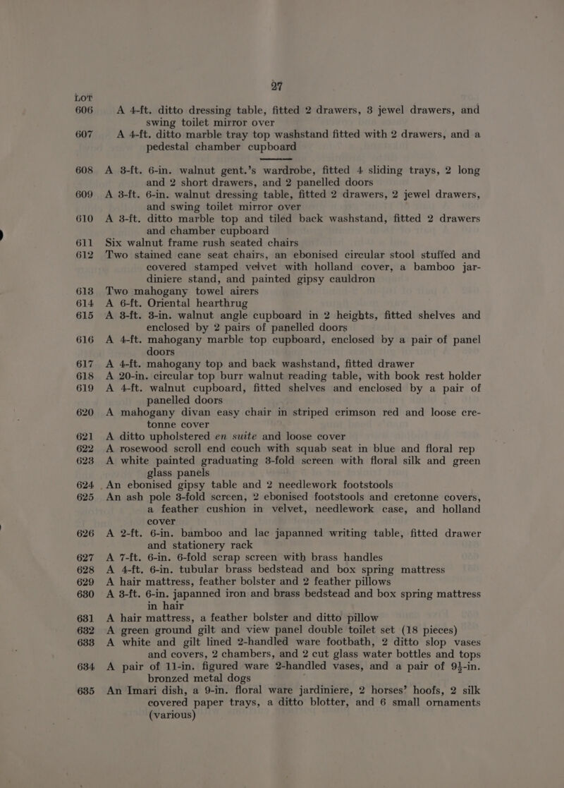 606 607 608 609 610 611 612 613 614 615 616 617 618 619 620 621 622 623 624 625 626 627 628 629 630 631 632 633 634 635 27 A 4-ft. ditto dressing table, fitted 2 drawers, 3 jewel drawers, and swing toilet mirror over A 4-ft. ditto marble tray top washstand fitted with 2 drawers, and a pedestal chamber cupboard A 3-ft. 6-in. walnut gent.’s wardrobe, fitted 4 sliding trays, 2 long and 2 short drawers, and 2 panelled doors A 3-ft. 6-in. walnut dressing table, fitted 2 drawers, 2 jewel drawers, and swing toilet mirror over A 3-{t. ditto marble top and tiled back washstand, fitted 2 drawers and chamber cupboard Six walnut frame rush seated chairs Two staimed cane seat chairs, an ebonised circular stool stuffed and covered stamped velvet with holland cover, a bamboo jar- diniere stand, and painted gipsy cauldron Two mahogany towel airers 6-ft. Oriental hearthrug 3-ft. 3-in. walnut angle cupboard in 2 heights, fitted shelves and enclosed by 2 pairs of panelled doors 4-ft. mahogany marble top cupboard, enclosed by a pair of panel doors 4-ft. mahogany top and back washstand, fitted drawer 20-in. circular top burr walnut reading table, with book rest holder 4-ft. walnut cupboard, fitted shelves and enclosed by a pair of panelled doors mahogany divan easy chair in striped crimson red and loose cre- tonne cover ditto upholstered en suite and loose cover rosewood scroll end couch with squab seat in blue and floral rep white painted graduating 3-fold screen with floral silk and green glass panels rrr F&amp;F Fr Pre F&amp;F PP An ash pole 8-fold screen, 2 ebonised footstools and cretonne covers, a feather cushion in velvet, needlework case, and holland cover A 2-ft. 6-in. bamboo and lac japanned writing table, fitted drawer and stationery rack A 7-ft. 6-in. 6-fold scrap screen with brass handles A 4-ft. 6-in. tubular brass bedstead and box spring mattress A hair mattress, feather bolster and 2 feather pillows A 8-ft. 6-in. japanned iron and brass bedstead and box spring mattress in hair A hair mattress, a feather bolster and ditto pillow A green ground gilt and view panel double toilet set (18 pieces) A white and gilt lined 2-handled ware footbath, 2 ditto slop vases and covers, 2 chambers, and 2 cut glass water bottles and tops A pair of 11-in. figured ware 2-handled vases, and a pair of 91-in. bronzed metal dogs An Imari dish, a 9-in. floral ware jardiniere, 2 horses’ hoofs, 2 silk covered paper trays, a ditto blotter, and 6 small ornaments (various)