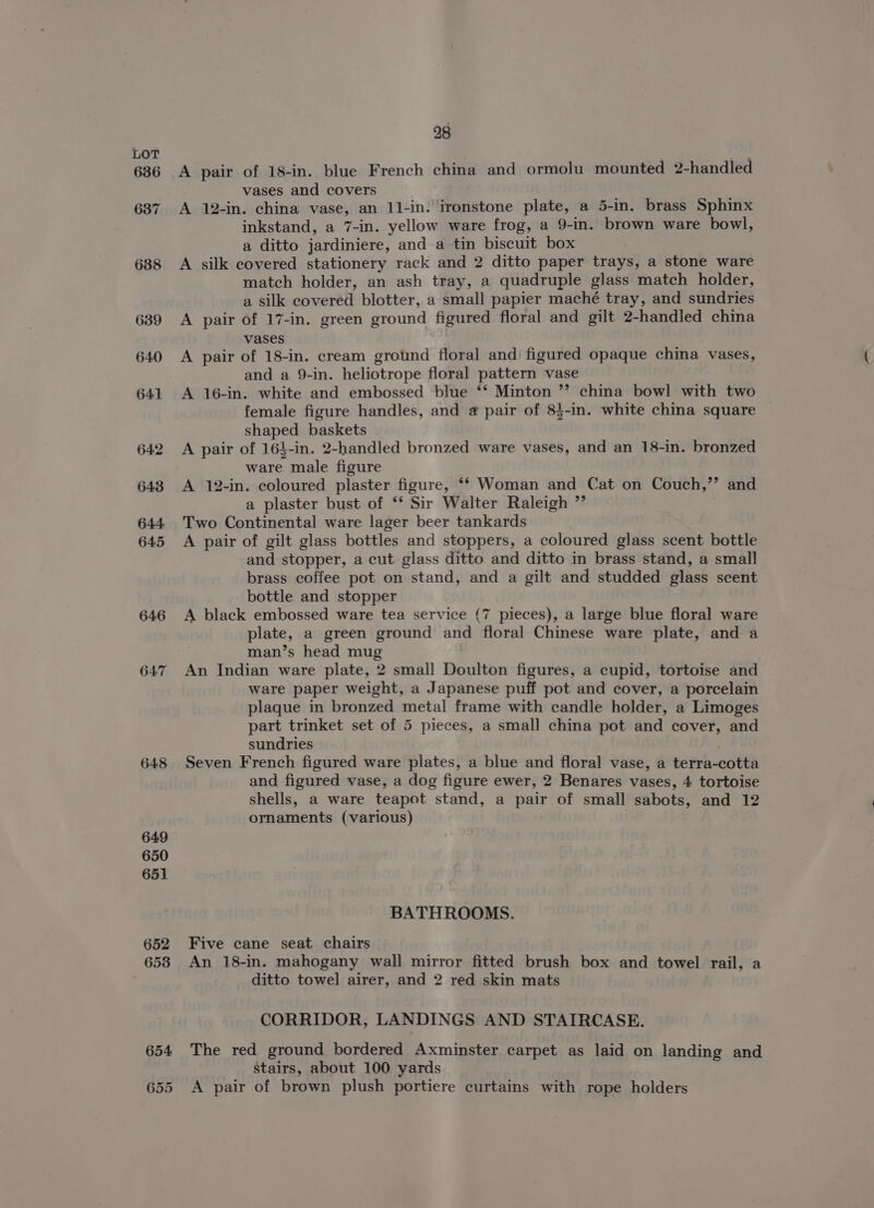 (op) rs ~ 648 28 A pair of 18-in. blue French china and ormolu mounted 2-handled vases and covers A 12-in. china vase, an 11-in: ironstone plate, a 5-in. brass Sphinx inkstand, a 7-in. yellow ware frog, a 9-in. brown ware bowl, a ditto jardiniere, and a tin biscuit box A silk covered stationery rack and 2 ditto paper trays, a stone ware match holder, an ash tray, a quadruple glass match holder, a silk covered blotter, a small papier maché tray, and sundries A pair of 17-in. green ground figured floral and gilt 2-handled china vases A pair of 18-in. cream ground floral and figured opaque china vases, and a 9-in. heliotrope floral pattern vase A 16-in. white and embossed blue ‘*‘ Minton ”? china bowl with two female figure handles, and @ pair of 8}-in. white china square shaped baskets A pair of 164-in. 2-handled bronzed ware vases, and an 18-in. bronzed ware male figure A 12-in. coloured plaster figure, ‘* Woman and Cat on Couch,’’ and a plaster bust of ‘* Sir Walter Raleigh ”’ Two Continental ware lager beer tankards A pair of gilt glass bottles and stoppers, a coloured glass scent bottle and stopper, a cut glass ditto and ditto in brass stand, a small brass coffee pot on stand, and a gilt and studded glass scent bottle and stopper A black embossed ware tea service (7 pieces), a large blue floral ware plate, a green ground and floral Chinese ware plate, and a man’s head mug An Indian ware plate, 2 small Doulton figures, a cupid, tortoise and ware paper weight, a Japanese puff pot and cover, a porcelain plaque in bronzed metal frame with candle holder, a Limoges part trinket set of 5 pieces, a small china pot and cover, and sundries Seven French figured ware plates, a blue and floral vase, a terra-cotta and figured vase, a dog figure ewer, 2 Benares vases, 4 tortoise shells, a ware teapot stand, a pair of small sabots, and 12 ornaments (various) BATHROOMS. Five cane seat chairs An 18-in. mahogany wall mirror fitted brush box and towel rail, a ditto towel airer, and 2 red skin mats CORRIDOR, LANDINGS AND STAIRCASE. The red ground bordered Axminster carpet as laid on landing and stairs, about 100 yards A pair of brown plush portiere curtains with rope holders