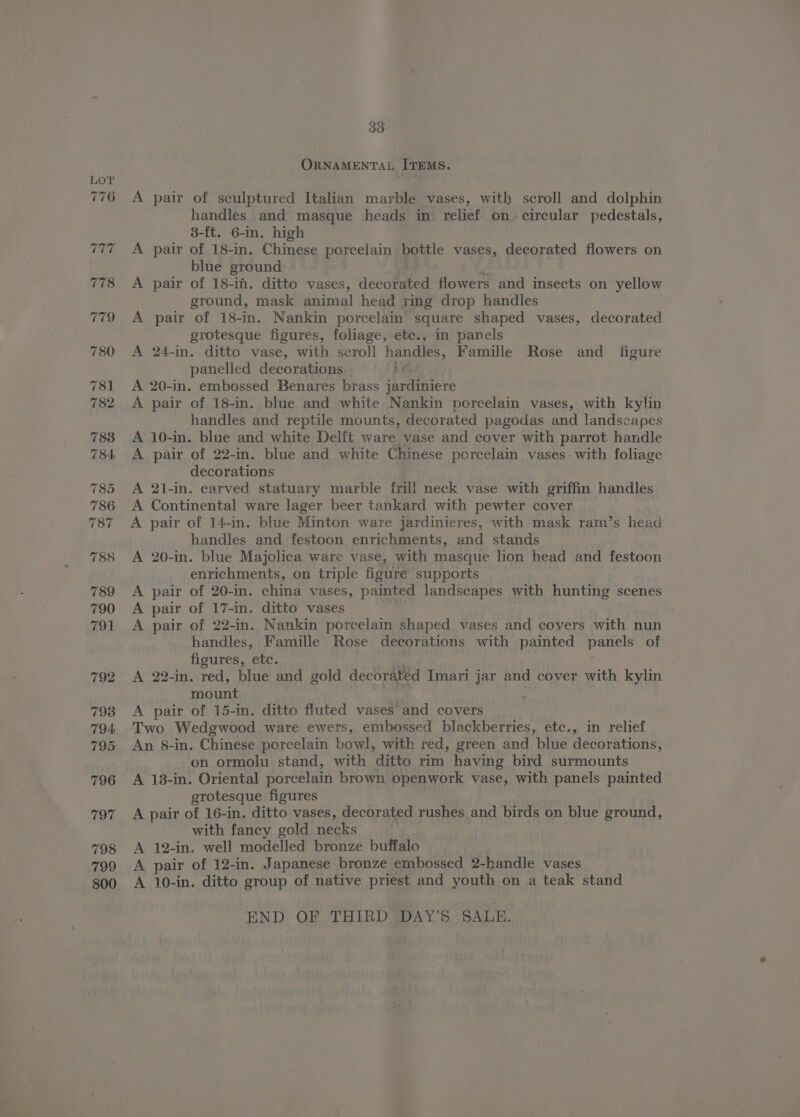 ORNAMENTAL ITEMS. A pair of sculptured Italian marble vases, with scroll and dolphin handles and masque heads in relief on circular pedestals, 3-[t. 6-in. high A pair of 18-in. Chinese porcelain bottle vases, decorated flowers on blue ground e A pair of 18-in. ditto vases, decorated flowers and insects on yellow ground, mask animal head ring drop handles A pair of 18-in. Nankin porcelain square shaped vases, decorated grotesque figures, foliage, etc., in panels A 24-in. ditto vase, with scroll handles, Famille Rose and _ figure panelled decorations ib A 20-in. embossed Benares brass jardiniere A pair of 18-in. blue and white Nankin porcelain vases, with kylin handles and reptile mounts, decorated pagodas and landscapes A 10-in. blue and white Delft ware vase and cover with parrot handle A pair of 22-in. blue and white Chinese porcelain vases: with foliage decorations A 21-in. carved statuary marble frill neck vase with griffin handles A Continental ware lager beer tankard with pewter cover A pair of 14-in. blue Minton ware jardinieres, with mask ram’s head handles and festoon enrichments, and stands | A 20-in. blue Majolica ware vase, with masque lion head and festoon enrichments, on triple figure supports A pair of 20-in. china vases, painted landscapes with hunting scenes A pair of 17-in. ditto vases A pair of 22-in. Nankin porcelain shaped vases and coyers with nun handles, Famille Rose decorations with painted panels of figures, etc. | A 22-in. red, blue and gold decorated Imari jar and cover with kylin mount . A pair of 15-in. ditto fluted vases and covers Two Wedgwood ware ewers, embossed blackberries, etc., in relief An 8-in. Chinese porcelain bowl, with red, green and blue decorations, on ormolu stand, with ditto rim having bird surmounts A 138-in. Oriental porcelain brown openwork vase, with panels painted grotesque figures . A pair of 16-in. ditto vases, decorated rushes and birds on blue ground, with faney gold necks . A 12-in. well modelled bronze buffalo A pair of 12-in. Japanese bronze embossed 2-handle vases A 10-in. ditto group of native priest and youth on a teak stand END OF THIRD DAY’S SALE.