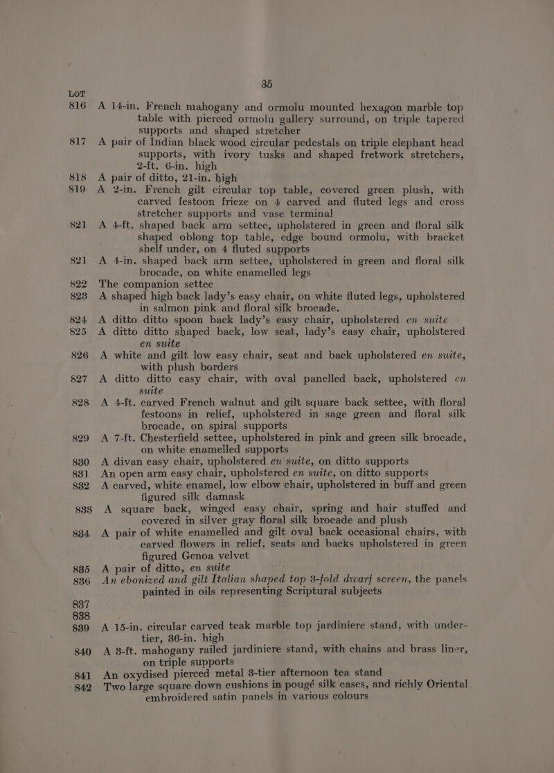 82] A 14-in. French mahogany and ormolu mounted hexagon marble top table with pierced ormolu gallery surround, on triple tapered supports and shaped stretcher A pair of Indian black wood circular pedestals on triple elephant head supports, with ivory tusks and shaped fretwork stretchers, A pair of ditto, 21-in. high A 2-in. French gilt circular top table, covered green plush, with carved festoon frieze on 4 carved and fluted legs and cross stretcher supports and vase terminal A 4-ft. shaped back arm settee, upholstered in green and floral silk shaped oblong top table, edge bound ormolu, with bracket shelf under, on 4 fluted supports A 4-in. shaped back arm settee, upholstered in green and floral silk brocade, on white enamelled legs The companion settee A shaped high back lady’s easy chair, on white fluted legs, upholstered in salmon pink and floral silk brocade. A ditto ditto spoon back lady’s easy chair, upholstered en suite A ditto ditto shaped back, low seat, lady’s easy chair, upholstered en suite A white and gilt low easy chair, seat and back upholstered en suite, with plush borders A ditto ditto easy chair, with oval panelled back, upholstered en suite A 4-ft. carved French walnut and gilt square back settee, with floral festoons in relief, upholstered in sage green and floral silk brocade, on spiral supports | A 7-ft. Chesterfield settee, upholstered in pink and green silk brocade, on white enamelled supports A divan easy chair, upholstered en suite, on ditto supports An open arm easy chair, upholstered en suite, on ditto supports A carved, white enamel, low elbow chair, upholstered in buff and green figured silk damask A square back, winged easy chair, spring and hair stuffed and covered in silver gray floral silk brocade and plush A pair of white enamelled and gilt oval back occasional chairs, with carved flowers in relief, seats and backs upholstered in green figured Genoa velvet A pair of ditto, en suite An ebonized and gilt Itatian shaped top 3-fold dwarf screen, the panels painted in oils representing Scriptural subjects A 15-in. circular carved teak marble top jardiniere stand, with under- tier, 36-in. high A 3-ft. mahogany railed jardiniere stand, with chains and brass liner, on triple supports An oxydised pierced metal 3-tier afternoon tea stand _ Two large square down cushions in pougé silk cases, and richly Oriental . embroidered satin panels in various colours