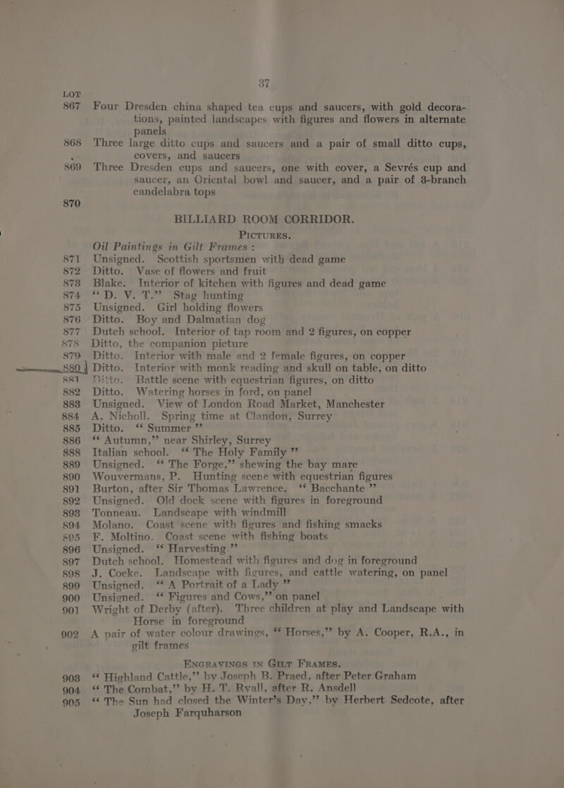 867 868 869 871 872 873 874 875 876 877 878 879 37 Four Dresden china shaped tea cups and saucers, with gold decora- tions, painted landscapes with figures and flowers in alternate panels Three large ditto cups. and saucers and a pair of small ditto cups, covers, and saucers Three Dresden cups and saucers, one with cover, a Sevrés cup and saucer, an Oriental bow! and saucer, and a pair of 3-branch candelabra tops BILLIARD ROOM CORRIDOR. PICTURES. Oil Paintings in Gilt Frames : Unsigned. Scottish sportsmen with dead game Ditto. Vase of flowers and fruit Blake. Interior of kitchen with figures and dead game *D. V. T.” Stag hunting Unsigned. Girl holding flowers Ditto. Boy and Dalmatian dog Dutch school. Interior of tap room and 2 figures, on copper Ditto, the companion picture Ditto. Interior with male and 2 female figures, on copper RR 882 883 884 885 886 888 889 890 891 892 893 894 &amp;95 896 897 898 899 900 901 902 903 904 905 Fitto. Battle scene with equestrian figures, on ditto Ditto. Watering horses in ford, on panel Unsigned. View of Loondon Road Market, Manchester A. Nicholl. Spring time at Clandon, Surrey Ditto. ‘* Summer ”’ ** Autumn,’’ near Shirley, Surrey Italian school. ‘‘ The Holy Family ” Unsigned. ‘* The Forge,’’ shewing the bay mare Wouvermans, P. Hunting scene with equestrian figures Burton, after Sir Thomas Lawrence. ‘* Bacchante ”’ Unsigned. Old dock scene with figures in foreground Tonneau. Landscape with windmill Molano. Coast scene with figures and fishing smacks F. Moltino. Coast scene with fishing boats Unsigned. ‘* Harvesting ” Dutch school. Homestead with figures and dog in foreground J. Coeke. Landscape with figures, and cattle watering, on panel Unsigned. ‘* A Portrait of a Lady ”’ Unsigned. ‘* Figures and Cows,” on panel . Wright of Derby (after). Three children at play and Landscape with Horse in foreground A pair of water colour drawings, ** Horses,” by A. Cooper, R.A., in gilt frames : ENGRAVINGS IN GittT FRAMES. ‘* Highland Cattle,’’ by Joseph B. Praed, after Peter Graham ‘¢ The Combat,” by H. T. Ryall, after R. Ansdell ‘6'The Sun had closed the Winter’s Day,’’ by Herbert Sedcote, after Joseph Farquharson