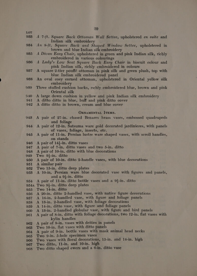 933 934 935 936 937 988 939 G40 941 94:2 943 944 945 946 94:7 948 949 950 . 951 952 953 954 9544 955 956 957 958 959 960 961 962 963 964 965 966 967 968 39 A 7-ft. Square Back Ottoman Wall Settee, upholstered en suite and Indian silk embroidery An 8-ft. Square Back and Shaped Window Settee, upholstered in brown and blue Indian silk embroidery A Divan Easy Chair, upholstered in green and pink Indian silk, richly embroidered in various colourings A Lady’s Low Seat Square Back Easy Chair in biscuit colour and pink Indian silk, richly embroidered in colours A square 2-tier pouffé ottoman in pink silk and green plush, top with blue Indian silk embroidered panel An oval cosy corned ottoman, upholstered in Oriental yellow silk embroidery Three stuffed cushion backs, richly embroidered blue, brown and pink Oriental silk A large down cushion in yellow and pink Indian silk embroidery A ditto ditto in blue, buff and pink ditto cover A ditto ditto in brown, cream and blue cover ORNAMENTAL ITEMS. A pair of 27-in. chased Benares brass vases, embossed quadrupeds and foliage A pair of 12-in. Satsuma ware gold decorated jardinieres, with panels of vases, foliage, insects, etc. A pair of 11-in. Persian lustre ware shaped vases, with scroll handles, on stands A pair of 143-in. ditto vases A pair of 7-in. ditto vases and two 5-in. ditto A pair of 10-in. ditto with blue decorations Two 94-in. ditto A pair of 10-in. ditto 2-handle vases, with blue decorations A similar pair Two 15-in. ditto deep plates A 10-in. Persian ware blue decorated vase with figures and panels, and a 94-in. ditto A pair of 11-in. ditto bottle vases and a 9$-in. ditto Two 94-in. ditto deep plates Two 14-in. ditto A 20-in. ditto 2-handled vase, with native figure decorations A 16-in. 2-handled vase, with figure and foliage panels A 138-in. 2-handled vase, with foliage decorations A 14-in. ditto vase, with figure and foliage panels A 18-in. 2-handled globular vase, with figure and bird panels A pair of 8-in. ditto with foliage decorations, two 12-in. flat vases with kylin handles A pair of 9-in. vases with deities in panels Two 10-in. flat vases with ditto panels A pair of 9-in. bottle vases with mask animal head necks Two 9-in. 5-hole specimen vases ~ Two vases with floral decorations, 15-in. and 14-in. high Two ditto, 1l-in. and 10-in. high Two ditto shaped ewers and a 6-in. ditto vase