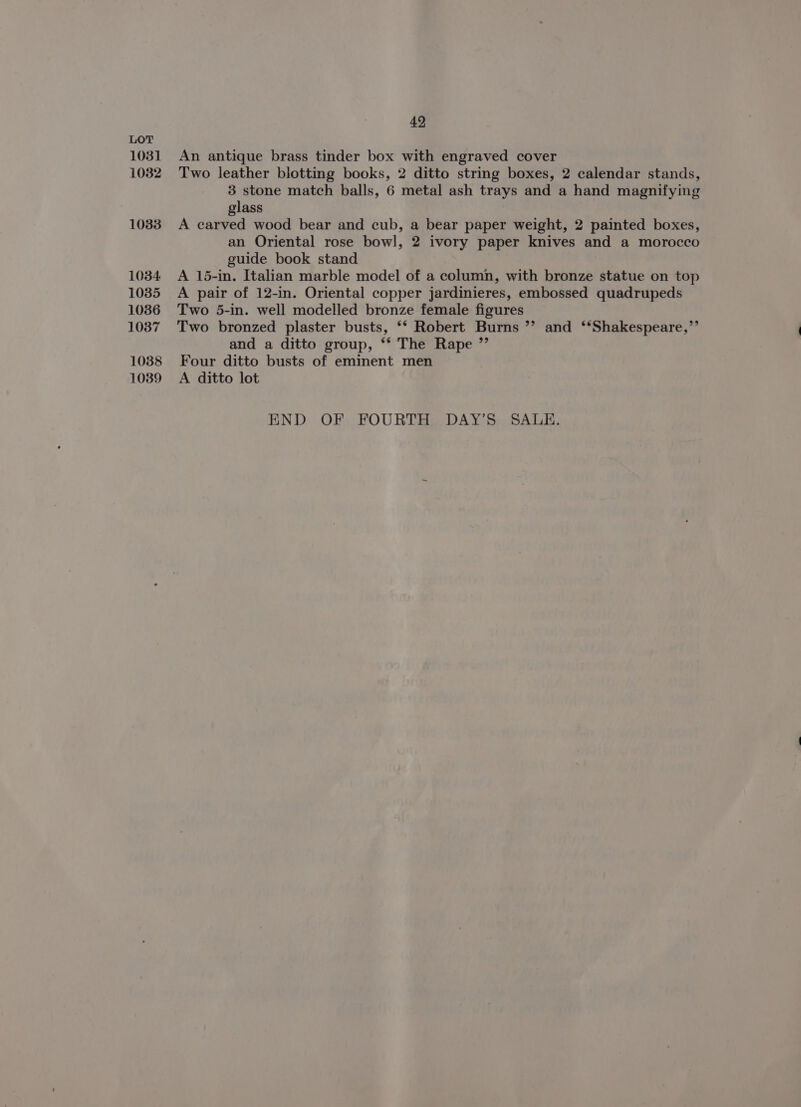 1031 1082 1083 1034 1035 1036 1037 1038 10389 49 An antique brass tinder box with engraved cover Two leather blotting books, 2 ditto string boxes, 2 calendar stands, 3 stone match balls, 6 metal ash trays and a hand magnifying glass A carved wood bear and cub, a bear paper weight, 2 painted boxes, an Oriental rose bowl, 2 ivory paper knives and a morocco guide book stand A 15-in. Italian marble model of a column, with bronze statue on top A pair of 12-in. Oriental copper jardinieres, embossed quadrupeds Two 5-in. well modelled bronze female figures Two bronzed plaster busts, ‘* Robert Burns ”’ and ‘‘Shakespeare,’’ and a ditto group, ‘* The Rape ”’ Four ditto busts of eminent men A ditto lot END OF FOURTH DAY’S SALE.
