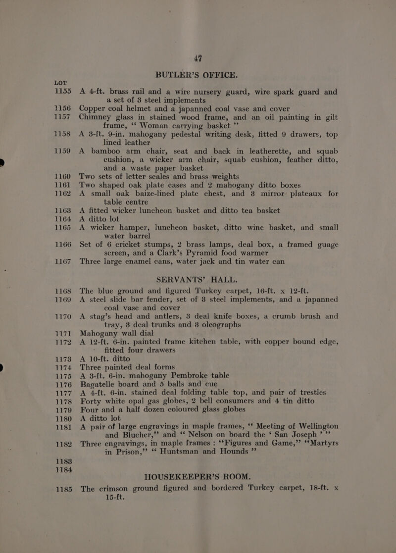 44 BUTLER’S OFFICE. A 4-ft. brass rail and a wire nursery guard, wire spark guard and a set of 3 steel implements Copper coal helmet and a japanned coal vase and cover Chimney glass in stained wood frame, and an oil painting in gilt frame, ‘* Woman carrying basket ”’ A 3-ft. 9-in. mahogany pedestal writing desk, fitted 9 drawers, top lined leather A bamboo arm chair, seat and back in leatherette, and squab cushion, a wicker arm chair, squab cushion, feather ditto, and a waste paper basket Two sets of letter scales and brass weights Two shaped oak plate cases and 2 mahogany ditto boxes A small oak baize-lined plate chest, and 3 mirror plateaux for table centre A fitted wicker luncheon basket and ditto tea basket A ditto lot A wicker hamper, luncheon basket, ditto wine basket, and small water barrel Set of 6 cricket stumps, 2 brass lamps, deal box, a framed guage screen, and a Clark’s Pyramid food warmer Three large enamel cans, water jack and tin water can SERVANTS’ HALL. The blue ground and figured Turkey carpet, 16-ft. x 12-ft. A steel slide bar fender, set of 3 steel implements, and a japanned coal vase and cover A stag’s head and antlers, 3 deal knife boxes, a crumb brush and tray, 3 deal trunks and 3 oleographs Mahogany wall dial A 12-ft. 6-in. painted frame kitchen table, with copper bound edge, fitted four drawers A 10-ft. ditto Three painted deal forms A 38-ft. 6-in. mahogany Pembroke table Bagatelle board and 5 balls and cue A 4-ft. 6-in. stained deal folding table top, and pair of trestles Forty white opal gas globes, 2 bell consumers and 4 tin ditto Four and a half dozen coloured glass globes A ditto lot A pair of large engravings in maple frames, “ Meeting of Wellington and Blucher,’’ and “ Nelson on board the * San Joseph ’ ”’ Three engravings, in maple frames : ‘*Figures and Game,’’ ‘‘Martyrs in Prison,’’? ** Huntsman and Hounds ”’ HOUSEKEEPER’S ROOM. The crimson ground figured and bordered Turkey carpet, 18-ft. x 15-ft.