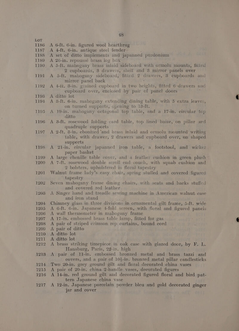 A 6-ft. 6-in. figured wool hearthrug A 4-ft. 6-in. antique steel fender A set of ditto implements and japanned purdonium 26-in. repoussé brass log box 5-ft. mahogany brass inlaid sideboard with ormolu mounts, fitted 2 eupboards, 8 drawers, shelf and 8 mirror panels over 5-ft. mahogany sideboard, fitted. 2 aca 38 cupboards and mirror panel back 4-ft. 8-in. grained cupboard in two heights, fitted 6-drawers and cupboard over, enclosed by pair, of panel doors ditto lot 3-ft. 6-in. mahogany extending dining table, with 5 extra leaves, on turned supports, opening to 13-ft. 19-in. mahogany octagonal top table, and a 17-in. circular top ditto 3-ft. rosewood folding card table, top lined baize, on pillar and quadruple supports 2-ft. 8-in. ebonized ‘and brass inlaid and ormoiu mounted writing table, with drawer, 2 drawers and cupboard over, on shaped supports A 2l-in. circular japanned iron table, a footstool, and wicker paper basket A large chenille table cover, and a feather cushion in green plush A 7-ft. rosewood double scroll end couch, with squab cushion and 2 bolsters, upholstered in floral tapestry Walnut frame lady’s easy chair, spring stuffed and covered figured ’ tapestry Seven mahogany frame diming chairs, with seats and backs stufied and covered red leather A Singer hand and treadle sewing machine in American walnut case and iron stand Chimney glass in three divisions in ornamental gilt frame, 5-ft. wide A 6-{t. 6-in. Japanese 4-fold screen, with floral and figured panels A wall thermometer in mahogany frame A 17-in. embossed brass table lamp, fitted for gas A pair of striped crimson rep curtains, bound cord A pair of ditto A ditto lot A ditto lot A brass striking timepiece in oak case with glazed door, by F. L. Hansburg, Paris, 22-in. high A pair of 11l-in. embossed bronzed metal and brass tazzi and covers, and a pair of 104-in. bronzed metal pillar candlesticks Two 20-in. grey ground gilt and floral decorated china vases A pair of 20-in. china 2-handle vases, decorated figures A 14-in. red ground gilt and decorated figured floral and bird pat- tern Japanese china vase A 12-in. Japanese porcelain powder bleu and gold decorated ginger jar and cover Giga me Sa ea