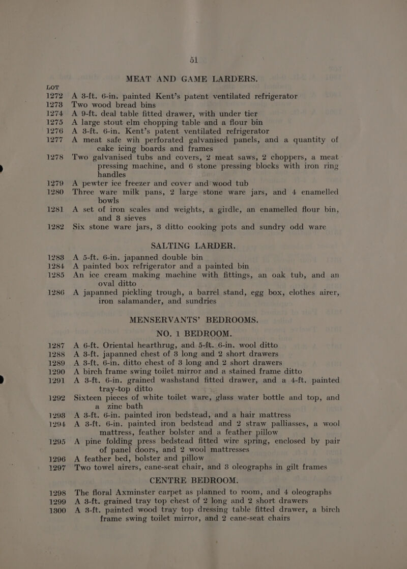 1272 1273 1274 1275 1276 1277 1278 1279 1280 128] 1282 1283 1284 1285 1286 1287 1288 1289 1290 1291 1292 1298 1294 1295 1296 1297 1298 1299 1300 ol MEAT AND GAME LARDERS. A 3-ft. 6-in. painted Kent’s patent ventilated refrigerator Two wood bread bins A 9-ft. deal table fitted drawer, with under tier A large stout elm chopping table and a flour bin A 3-ft. 6-in. Kent’s patent ventilated refrigerator A meat safe wih perforated galvanised panels, and a quantity of cake icing boards and frames Two galvanised tubs and covers, 2 meat saws, 2 choppers, a meat pressing machine, and 6 stone pressing blocks with iron ring handles A pewter ice freezer and cover and wood tub Three ware milk pans, 2 large stone ware jars, and 4 enamelled bowls A set of iron scales and weights, a girdle, an enamelled flour bin, and 3 sieves Six stone ware jars, 3 ditto cooking pots and sundry odd ware SALTING LARDER. A 5-ft. 6-in. japanned double bin A painted box refrigerator and a painted bin An ice cream making machine with fittings, an oak tub, and an oval ditto A japanned pickling trough, a barrel stand, egg box, clothes airer, iron salamander, and sundries MENSERVANTS’ BEDROOMS. NO. 1 BEDROOM. A 6-ft. Oriental hearthrug, and 5-ft. 6-in. wool ditto A 3-ft. japanned chest of 3 long and 2 short drawers A 8-ft. 6-in. ditto chest of 3 long and 2 short drawers A birch frame swing toilet mirror and a stained frame ditto A 38-ft. 6-in. grained washstand fitted drawer, and a 4-ft. painted tray-top ditto Sixteen pieces of white toilet ware, glass water bottle and top, and a zine bath A 3-ft. 6-in. painted iron bedstead, and a hair mattress A 3-ft. 6-in. painted iron bedstead and 2 straw palliasses, a wool mattress, feather bolster and a feather pillow A pine folding press bedstead fitted wire spring, enclosed by pair of panel doors, and 2 wool mattresses A feather bed, bolster and pillow Two towel airers, cane-seat chair, and 8 oleographs in gilt frames CENTRE BEDROOM. The floral Axminster carpet as planned to room, and 4 oleographs A 3-ft. grained tray top chest of 2 long and 2 short drawers A 3-ft. painted wood tray top dressing table fitted drawer, a birch frame swing toilet mirror, and 2 cane-seat chairs