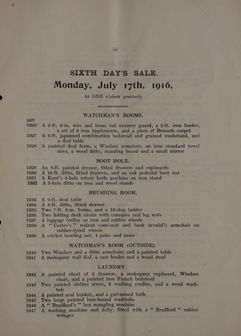 1326 13827 1328 SIXTH DAY’S SALE, Monday, July 17th, 1916, At ONE o’ciock precisely. WATCHMAN’S ROOMS. A 2-ft. 6-in. wire and brass rail nursery guard, a 2-ft. iron fender, a set of 3 iron implements, and a piece of Brussels carpet A 3-ft. japanned combination bedstead and grained washstand, and a deal table A painted deal form, a Windsor armchair, an iron standard towel airer, a wood ditto, standing board and a small mirror BOOT HOLE. An 8-ft. painted dresser, fitted drawers and cupboards A 10-ft. ditto, fitted drawers, and an oak pedestal boot rest A Kent’s 8-hole rotary knife machine on iron stand A 5-hole ditto on iron and wood stands BRUSHING ROOM. A 9-ft. deal table A 6-ft. ditto, fitted drawer Two 7-ft. 6-in. forms, and a 13-step ladder Two folding deck chairs with canopies and leg rests A luggage trolley on iron and rubber wheels A ‘* Carter’s ’? walnut cane-seat and back invalid’s armchair on rubber-tyred wheels A cricket bowling net, 4 poles and irons WATCHMAN’S ROOM (OUTSIDE). Two Windsor and a ditto armchairs and a painted table A mahogany wall dial, a cast fender and a wood stool LAUNDRY. A painted chest of 4 drawers, a mahogany cupboard, Windsor chair, and a painted iron French bedstead Two painted clothes airers, 3 washing cradles, and a wood wash- tub A painted coal bunker, and a galvanised bath Two large painted iron-bound washtubs A “ Bradford’s ’? box mangling machine A washing machine and dolly, fitted with a ‘ Bradford ” rubber wringer