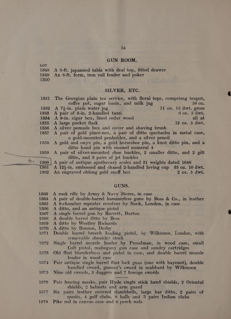 GUN ROOM. A 9-ft. japanned table with deal top, fitted drawer An 8-ft. form, iron rail fender and poker SILVER, ETC. The Georgian plain tea service, with floral tops, comprisng teapot, coffee pot, sugar basin, and milk jug 58 oz. A 7}-in. plain water jug 11 oz. 15 dwt. gross A pair of 3-in. 2-handled tazzi 6 oz. 5 dwt. A 9-in. cigar box, lined cedar wood all at A large pocket flask 12 oz. 5 dwt. A silver pomade box and cover and shaving brush A pair of gold pince-nez, a pair of ditto spectacles in metal case, a gold-mounted penholder, and a silver pencil A gold and onyx pin, a gold horseshoe pin, a knot ditto pin, and a ditto hand pin with enamel numeral 4 A pair of silver-mounted shoe buckles, 2 smaller ditto, and 2 gilt ditto, and 3 pairs of jet buckles A pair of antique apothecary scales and 31 weights dated 1646 An engraved oblong gold snuff box 2 oz. 5 dwt. GUNS. A rook rifle by Army &amp; Navy Stores, in case A pair of double-barrel hammerless guns by Boss &amp; Co., in leather A 6-chamber repeater revolver by Nock, London, in case A ditto, and an antique pistol A single barrel gun by Barrett, Burton A double barrel ditto by Boss A ditto by Westley Richards A ditto by Rooson, Derby Double barrel breech loading pistol, by Wilkinson, London, with removable shoulder stock Single barrel muzzle loader by Proudman, in wood case, small Colt pistol, mahogany gun case and sundry cartridges Old flint blunderbuss and pistol in case, and double barrel muzzle loader in wood case Pair antique single barrel flint lock guns (one with bayonet), double handled sword, gunner’s sword in scabbard by Wilkinson Nine old swords, 5 daggers and 7 foreign swords Pair fencing masks, pair Hyde single stick hand shields, 2 Oriental shields, 2 helmets and arm guard Six pairs leather covered dumbbells, large bar ditto, 2 pairs of quoits, 4 golf clubs, 8 balls and 3 pairs Indian clubs Pike rod in canvas case and 6 perch rods