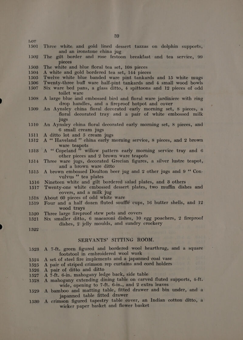 1501 1502 1508 1504 1505 1506 1507 1523 1524 1525 1526 1527 1528 1529 1530 59 Three white and gold lined dessert tazzas on dolphin supports, and an ironstone china jug The gilt border and rose festoon breakfast and tea service, 99 pieces The white and blue fioral tea set, 108 pieces A white and gold bordered tea set, 144 pieces Twelve white blue banded ware pint tankards and 15 white mugs Twenty-three buff ware half-pint tankards and 4 small wood bowls Six ware bed pans, a glass ditto, 4 spittoons and 12 pieces of odd toilet ware A large blue and embossed bird and floral ware jardiniere with ring drop handles, and a fireproof hotpot and cover An Aynsley china floral decorated early morning set, 8 pieces, a floral decorated tray and a pair of white embossed milk jugs An Aynsley china floral decorated early morning set, 8 pieces, and 6 small cream jugs A ditto lot and 5 cream jugs A ** Haveland ’’ china early morning service, 8 pieces, and 2 brown ware teapots A ‘* Copeland ”’ willow pattern early morning service tray and 6 other pieces and 2 brown ware teapots Three ware jugs, decorated Grecian figures, a silver lustre teapot, and a brown ware ditto A brown embossed Doulton beer jug and 2 other jugs and 9 ‘** Con- vulvus ”’ tea plates Nineteen white and gilt bordered salad plates, and 3 others Twenty-one white embossed dessert plates, two muffin dishes and covers, and a milk jug About 60 pieces of odd white ware Four and a half dozen fluted soufflé cups, 16 butter shells, and 12 wood trays Three large fireproof stew pots and covers Six smaller ditto, 6 macaroni dishes, 10 egg poachers, 2 fireproof dishes, 2 jelly moulds, and sundry crockery SERVANTS’ SITTING ROOM. A 7-ft. green figured and bordered wool hearthrug, and a square footstool in embroidered wool work A set of steel fire implements and a japanned coal vase A pair of striped crimson rep curtains and cord holders A pair of ditto and ditto A 7-ft. 6-in. mahogany ledge back, side table. A mahogany extending dining table on carved fluted supports, 4-ft. wide, opening to 7-ft. 6-in., and 2 extra leaves A bamboo and matting table, fitted drawer and bin under, and a japanned table fitted drawer A crimson figured tapestry table cover, an Indian cotton ditto, a wicker paper basket and flower basket