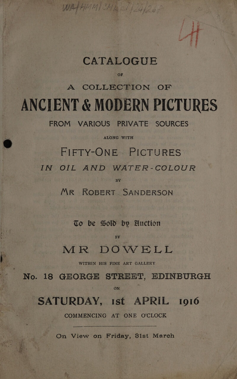 wai | Wh) We ae ee i “Tt CATALOGUE OF A COLLECTION OF ANCIENT &amp; MODERN PICTURES FROM VARIOUS PRIVATE SOURCES ALONG WITH w “RIF TYcONE PICTURES IN OIL AND WATER-COLOUR Sie > 5 MR ROBERT. SANDERSON to be Sold by Anction BY MR DOWELL WITHIN HIS FINE ART GALLERY ON SATURDAY, ist APRIL 1916 COMMENCING AT ONE O’CLOCK —— On View on Friday, 3ist March