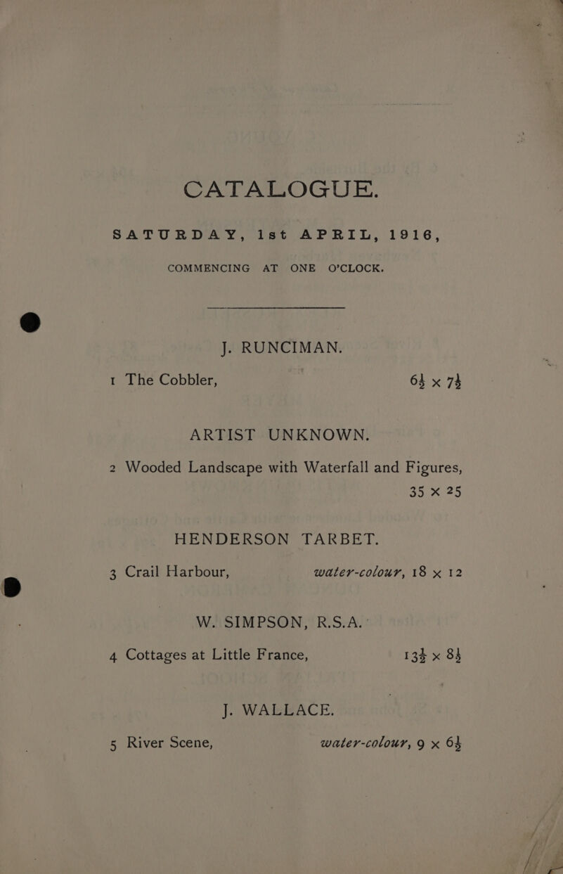 CATALOGUE. SATURDAY, ist APRIL, 1916, COMMENCING AT ONE O’CLOCK. J. RUNCIMAN. 1 The Cobbler, 64 x 74 ARTIST UNKNOWN. i) Wooded Landscape with Waterfall and Figures, 35 X 25 HENDERSON TARBET. 3 Crail Harbour, water-colour, 18 x 12 W. SIMPSON, R.S.A. ' 4 Cottages at Little France, 134 x 83 J. WALLACE.