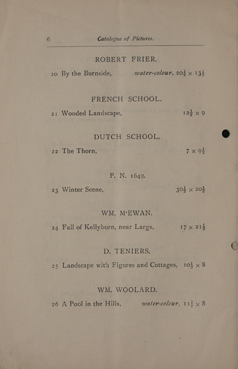 ROBERT FRIER. 20 By the Burnside, water-colour, 204 x 134 FRENCH SCHOOL. 21 Wooded Landscape, 12% x9 DUTCH SCHOOL. 22 The Thorn, 7x 94 re, N.ODodg, 23 Winter Scene, 304 x 203 WM. M‘EWAN. 24 Fall of Kellyburn, near Largs, 17 x 214 Oo SE NIRS 25 Landscape with Figures and Cottages, 104 x 8 WM. WOOLARD. 26 A Pool in the Hills, water-colour, 114 « &amp;