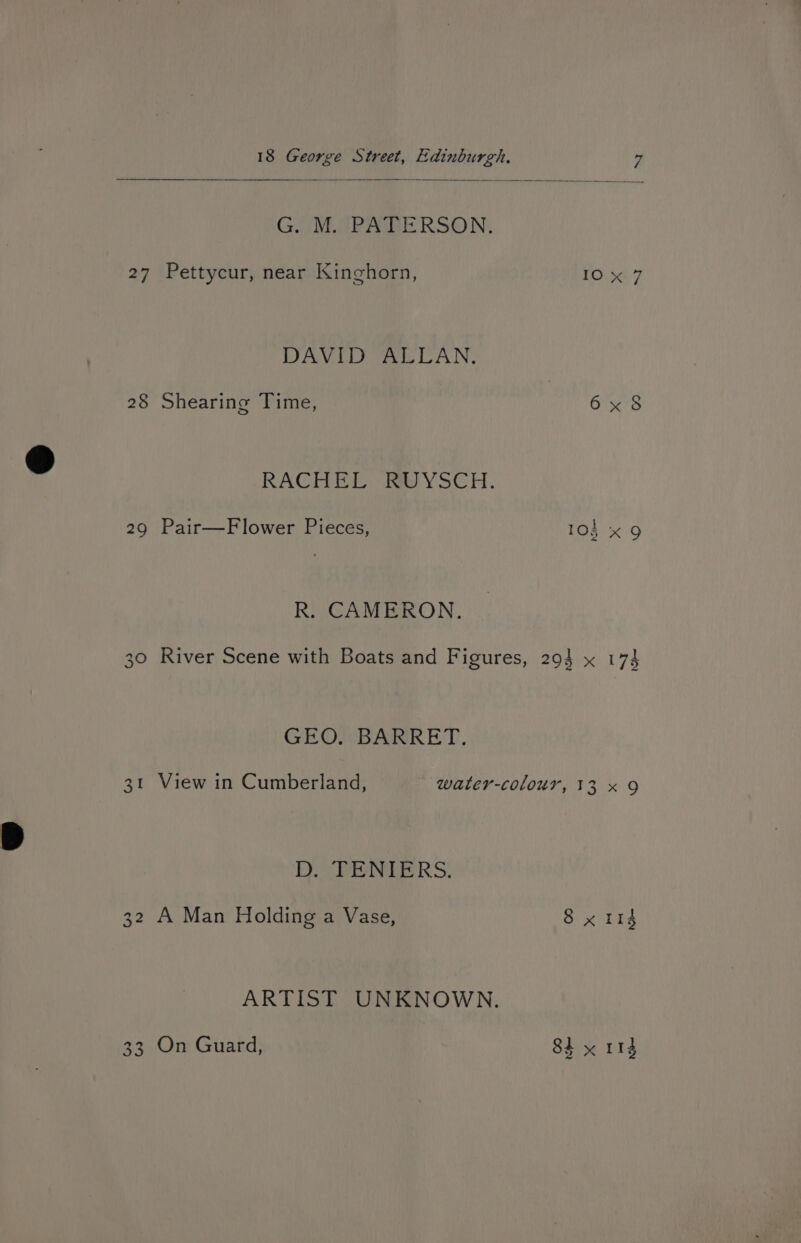 GI VMETPAGERSON: 27 Pettycur, near Kinghorn, te DAVID ALLAN. 28 Shearing Time, 6x8 RACE ED fae YsCH., 29 Pair—Flower Pieces, 103 x 9 R. CAMERON. 30 River Scene with Boats and Figures, 29} x 173 GEO. BARRET. 31 View in Cumberland, water-colour, 13 x 9 Br PENETERS: 32 A Man Holding a Vase, 8 x 114 ARTIST UNKNOWN. 33 On Guard, 8h yx rh