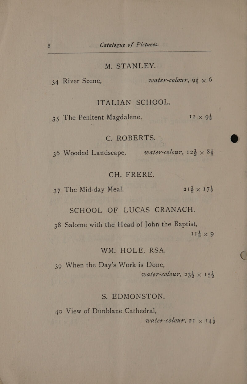 MOoUANE By. 34 River Scene, water-colour, 94 x 6 ITALIAN SCHOOL. 35 The Penitent Magdalene, 12 x gf CPROBE Kies 36 Wooded Landscape, water-colour, 124 x 84 CH. FREE: 37 The Mid-day Meal, 214 x 174 SCHOOL OF LUCAS CRANACH. 38 Salome with the Head of John the Baptist, 113 «9 WM. HOLE, RSA. 39 When the Day’s Work is Done, water-colour, 234 x 154 S. EDMONSTON. 40 View of Dunblane Cathedral,