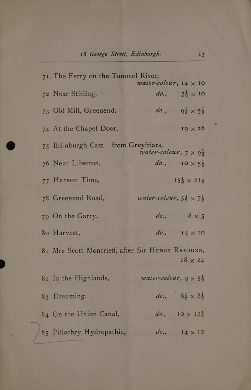 “I 74 18 George Street, Edinburgh. 13 The Ferry on the Tummel River, water-colour, 14 x 10 Near Stirling, do., 74 x 10 Old Mill, Greenend, do., 94 x 54 At the Chapel Door, 19 x 26 Edinburgh Cast from Greyfriars, water-colour, 7 x OF Near Liberton, do., 10 x 54 Harvest Time, 15% x 214 Greenend Road, water-colour, 54 x 74 On the Garry, do., 8x5 Harvest, | do., 14 x 10 Mrs Scott Moncrieff, after Sir Henry RAEBURN, 18 x 24 In the Highlands, water-colour, 9 x 5% Dreaming, do., 61 x 84 On the Union Canal, do., 10 x 124