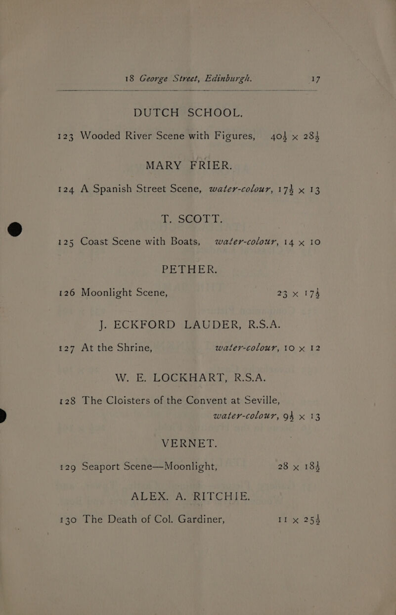 DUTCH®SCHOOL: 123 Wooded River Scene with Figures, 404 x 283 MARY FRIER. 124 A Spanish Street Scene, water-colour, 174 x 13 SG Ti. 125 Coast Scene with Boats, water-colour, 14 x 10 PE de ER: 126 Moonlight Scene, 23x 173 J. ECKFORD LAUDER, R.S.A. 127 At the Shrine, waler-colour, 10 x 12 Wi) (EG PART RSA. 128 The Cloisters of the Convent at Seville, water-colour, 94 x 13 VERNET. 129 Seaport Scene—Moonlight, 28 x 184 Ae eer ACen LLC Pid fe. 130 The Death of Col. Gardiner, Il x 254