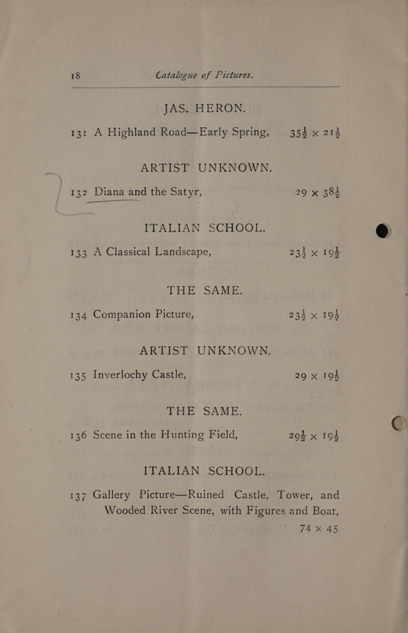 JAS. HERON. 131 A Highland Road—Early Spring, ——— ae 132 Diana and the Satyr, ITALIAN SCHOOL. 133 A Classical Landscape, 0 BMY NB) 134 Companion Picture, 135 Inverlochy Castle, (ree SAVE, 136 Scene in the Hunting Field, ITALIAN SCHOOL. 234 x 29 X 194 194