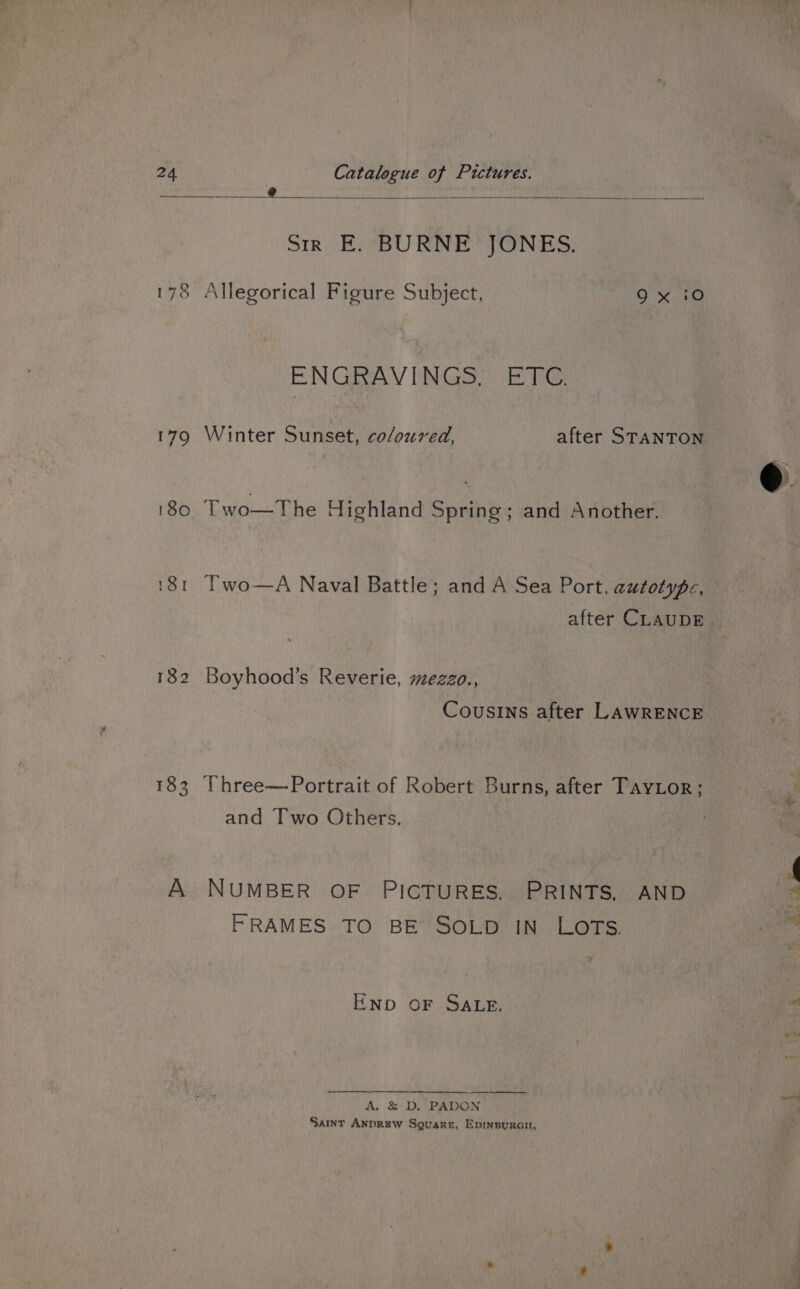 Sh abana? i ain 4 3 Sir E. BURNE JONES. 178 Allegorical Figure Subject, 9x 10 ENGRAVINGS, ETC. 179 Winter Sunset, coloured, after STANTON 180 Two—The Highland Spring; and Another. 181 Two—A Naval Battle; and A Sea Port. autotype, after CLAUDE. 182 Boyhood’s Reverie, mezzo., Cousins after LAWRENCE 183 [Three—Portrait of Robert Burns, after TayLor; and Two Others. A NUMBER OF PICTURES. PRINTS, AND FRAMES TO BE SOLD IN LOTs. \ tee ys ENpD OF SALE. ne A. &amp; D. PADON i Sar Anprew Sovare, Epinsurai,