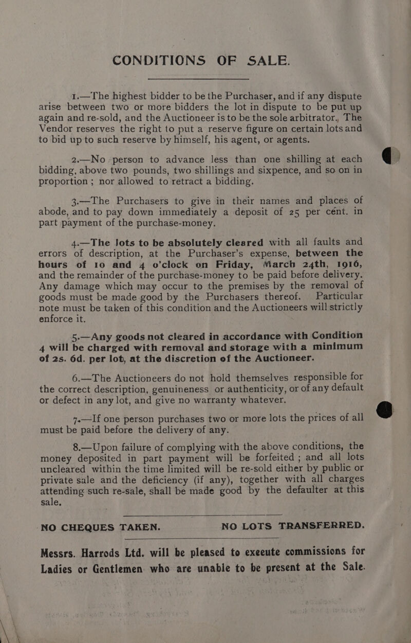 CONDITIONS OF SALE. 1.—The highest bidder to be the Purchaser, and if any dispute arise between two or more bidders the lot in dispute to be put up again and re-sold, and the Auctioneer is to be the sole arbitrator., The Vendor reserves the right to put a reserve figure on certain lotsand to bid up to such reserve by himself, his agent, or agents. 2.—No person to advance less than one shilling at each bidding, above two pounds, two shillings and sixpence, and so on in proportion ; nor allowed to retract a bidding. 3.—The Purchasers to give in their names and places of abode, and to pay down immediately a deposit of 25 per cent. in part payment of the purchase-money. 4.—The lots to be absolutely cleared with all faults and errors of description, at the Purchaser’s expense, between the hours of 10 and 4 o’clock on Friday, March 24th, 1916, and the remainder of the purchase-money to be paid before delivery. Any damage which may occur to the premises by the removal of goods must be made good by the Purchasers thereof. Particular note must be taken of this condition and the Auctioneers will strictly enforce it. 5-—Any goods not cleared in accordance with Condition 4 will be charged with removal and storage with a minimum of 2s. 6d. per lot, at the discretion of the Auctioneer. 6.—The Auctioneers do not hold themselves responsible for the correct description, genuineness or authenticity, or of any default or defect in any lot, and give no warranty whatever. ».—If one person purchases two or more lots the prices of all must be paid before the delivery of any. 8.—Upon failure of complying with the above conditions, the money deposited in part payment will be forfeited ; and all lots uncleared within the time limited will be re-sold either by public or private sale and the deficiency (if any), together with all charges attending such re-sale, shall be made good by the defaulter at this sale, ——$—* Messrs. Harrods Ltd. will be pleased to exeeute commissions for Ladies or Gentlemen who are unable to be present at the Sale.