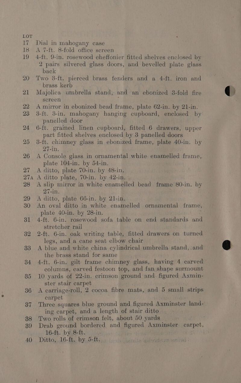 A 7-it. 8-fold office screen + a, 9-in. rosewood cheftonier fitted shelves enclosed by 2 pairs silvered glass doors, and bevelled plate glass *OHeE Two 3-ft. pierced brass fenders and a 4-ft. iron and brass kerb Majolica umbrella stand, and an ebonized 3-fold fire screen A mirror in ebonized bead frame, plate 62-in. by 21-in. 3-ft. 3-in. mahogany hanging cupboard, enclosed by panelled door 6-ft. grained linen cupboard, fitted 6 drawers, upper part fitted shelves enclosed by 3 panelled doors 3-ft. chimney glass in ebonized frame, plate 40-in. by 27-in. A Console glass in ornamental white enamelled frame, plate 104-in. by 54-in. A ditto, plate 70-in. by 48-in. A ditto plate, 70-in. by 42-in. A slip mirror in white enamelled bead frame 80-in. by 27-in. A ditto, plate 66-in. by 21-in. An oval ditto in white enamelled ornamental frame, plate 40-in. by 28-in. stretcher rail 2-ft. 6-in. oak writing table, fitted drawers on turned legs, and a cane seat elbow chair A blue and white china cylindrical umbrella stand, .and the brass stand for same columns, carved festoon top, and fan shape surmount 10 yards of 22-in. crimson ground and. figured Axmin- ster stair carpet A carriage-roll, 2 cocoa. fibre mats, and 5 anal strips carpet ing carpet, and a “length of stair ditto Two rolls of crimson felt, about 50 yards Pi Drab ground bordered and figured Ae an Bye: plea 16- tt. by 8-ft.  a Ditto, 16-ft, by 5-ft.