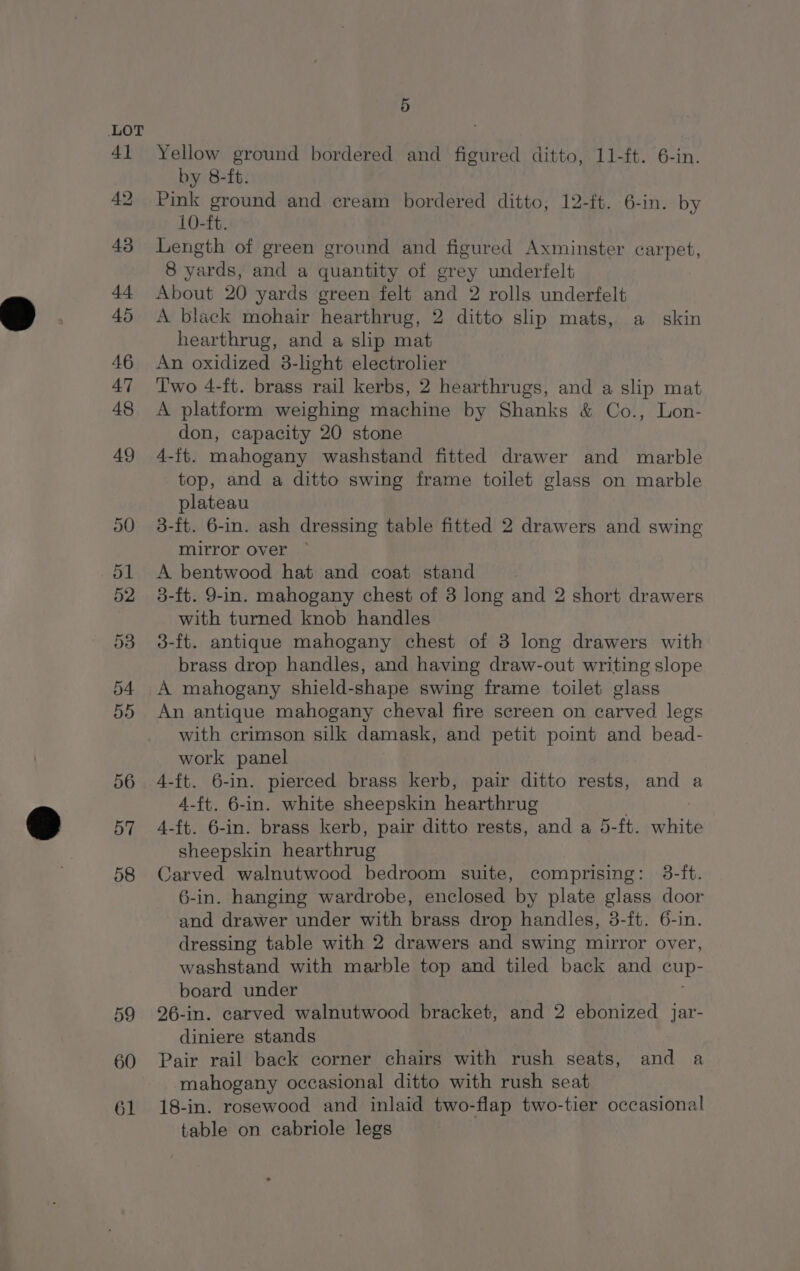 59 60 61 5 Yellow ground bordered and figured ditto, 11-ft. 6-in. by 8-ft. Pink ground and cream bordered ditto, 12-ft. 6-in. by 10-ft. Length of green ground and figured Axminster carpet, 8 yards, and a quantity of grey underfelt About 20 yards green felt and 2 rolls underfelt A black mohair hearthrug, 2 ditto slip mats, a skin hearthrug, and a slip mat An oxidized 3-light electrolier Two 4-ft. brass rail kerbs, 2 hearthrugs, and a slip mat A platform weighing machine by Shanks &amp; Co., Lon- don, capacity 20 stone 4-ft. mahogany washstand fitted drawer and marble top, and a ditto swing frame toilet glass on marble plateau 3-ft. 6-in. ash dressing table fitted 2 drawers and swing mirror over ~ A bentwood hat and coat stand 3-ft. 9-in. mahogany chest of 3 long and 2 short drawers with turned knob handles 3-ft. antique mahogany chest of 3 long drawers with brass drop handles, and having draw-out writing slope A mahogany shield-shape swing frame toilet glass An antique mahogany cheval fire screen on carved legs with crimson silk damask, and petit point and bead- work panel 4-ft. 6-in. pierced brass kerb, pair ditto rests, and a 4-f{t. 6-in. white sheepskin hearthrug | ; 4-ft. 6-in. brass kerb, pair ditto rests, and a 5-ft. white sheepskin hearthrug Carved walnutwood bedroom suite, comprising: 3-ft. 6-in. hanging wardrobe, enclosed by plate glass door and drawer under with brass drop handles, 3-ft. 6-in. dressing table with 2 drawers and swing mirror over, washstand with marble top and tiled back and cup- board under 26-in. carved walnutwood bracket, and 2 ebonized Jar- diniere stands Pair rail back corner chairs with rush seats, and a mahogany occasional ditto with rush seat 18-in. rosewood and inlaid two-flap two-tier occasional table on cabriole legs
