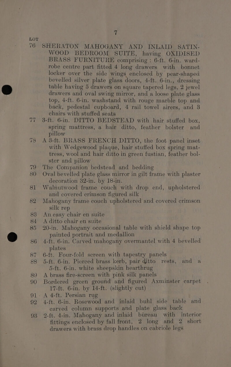 76 J <j 92 ii SHERATON MAHOGANY AND INLAID SATIN- WOOD BEDROOM SUITE, having OXIDISED BRASS FURNITURE comprising : 6-ft. 6-in. ward- robe centre part fitted 4 long drawers with bonnet locker over the side wings enclosed by pear-shaped bevelled silver plate glass doors, 4-ft. 6-in., dressing table having 5 drawers on square tapered legs, 2 jewel drawers and oval swing mirror, and a loose plate glass top, 4-ft. 6-in. washstand with rouge marble top and back, pedestal cupboard, 4 rail towel airers, and 3 chairs with stuffed seats 3-ft. 6-in. DITTO BEDSTEAD with hair stuffed box, spring mattress, a hair ditto, feather bolster and pillow A 3-ft. BRASS FRENCH DITTO, the foot panel inset with Wedgewood plaque, hair stuffed box spring mat- tress, wool.and hair ditto in green fustian, feather bol- ster and pillow The Companion bedstead and bedding Oval bevelled plate glass mirror in gilt frame with plaster decoration 82-in. by 18-in. Walnutwood frame couch with drop end, upholstered and covered erimson figured silk Mahogany frame couch upholstered and covered crimson silk rep An easy chair en suite A ditto chair en suite 20-in. Mahogany occasional table with shield shape top painted portrait and medallion 4-ft. 6-in. Carved mahogany overmantel with 4 bevelled plates 6-ft. Four-fold screen with tapestry panels 5-ft. 6-in. Pierced brass kerb, pair ditto rests, and a 5-ft. 6-in. white sheepskin hearthrug A brass fire-screen with pink silk panels Bordered green ground and figured Axminster carpet 17-ft. 6-in. by 14-ft. (slightly cut) 4-ft. 6-in. Rosewood and inlaid buhl side table and carved column supports and plate glass back 2-ft. 4-in. Mahogany and inlaid bureau with interior fittings enclosed by fall front, 2 long and 2 short drawers with brass drop handles on cabriole legs