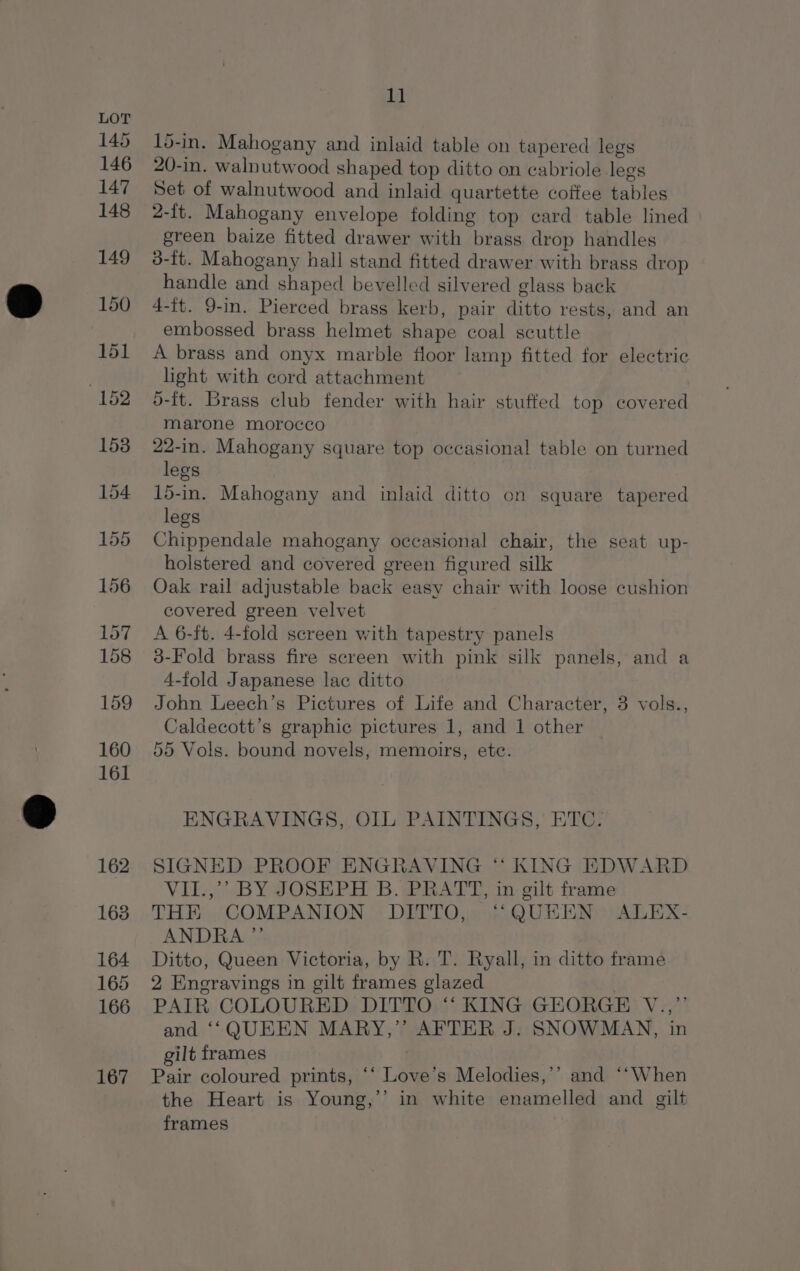 15-in. Mahogany and inlaid table on tapered legs 20-in. walnutwood shaped top ditto on cabriole legs Set of walnutwood and inlaid quartette coffee hibited 2-1t. Mahogany envelope folding top card table lined green baize fitted drawer with jitake drop handles 3-ft. Mahogany hall stand fitted drawer with brass drop handle and shaped bevelled silvered glass back 4-it. 9-in. Pierced brass kerb, pair ane rests, and an embossed brass helmet shape coal scuttle A brass and onyx marble floor lamp fitted for electric light with cord attachment 5-ft. Brass club fender with hair stuffed top covered marone morocco 22-in. Mahogany square top occasional table on turned legs 15-in. Mahogany and inlaid ditto on square tapered legs Chippendale mahogany occasional chair, the seat up- holstered and covered green figured silk Oak rail adjustable back easy chair with loose cushion covered green velvet A 6-ft. 4-fold screen with tapestry panels 3-Fold brass fire screen with pink silk panels, and a 4-fold Japanese lac ditto John Leech’s Pictures of Life and Character, 3 vols., Caldecott’s graphic pictures 1, and 1 other 55 Vols. bound novels, memoirs, ete. ENGRAVINGS, OIL PAINTINGS, ETC. SIGNED PROOF ENGRAVING ‘ KING EDWARD VII.,’’ BY JOSEPH B. PRATT, in gilt frame THE COMPANION DITTO, “QUEEN ALEX- ANDRA ”’ Ditto, Queen Victoria, by R. T. Ryall, in ditto frame 2 Eneravings in gilt frames glazed PAIR COLOURED DITTO ‘‘ KING GEORGE V., and ‘‘QUEEN MARY,” AFTER J. SNOWMAN, in gilt frames Pair coloured prints, * Lanes s Melodies,’’ and “‘When the Heart is Young,’’ in white enamelled and gilt frames