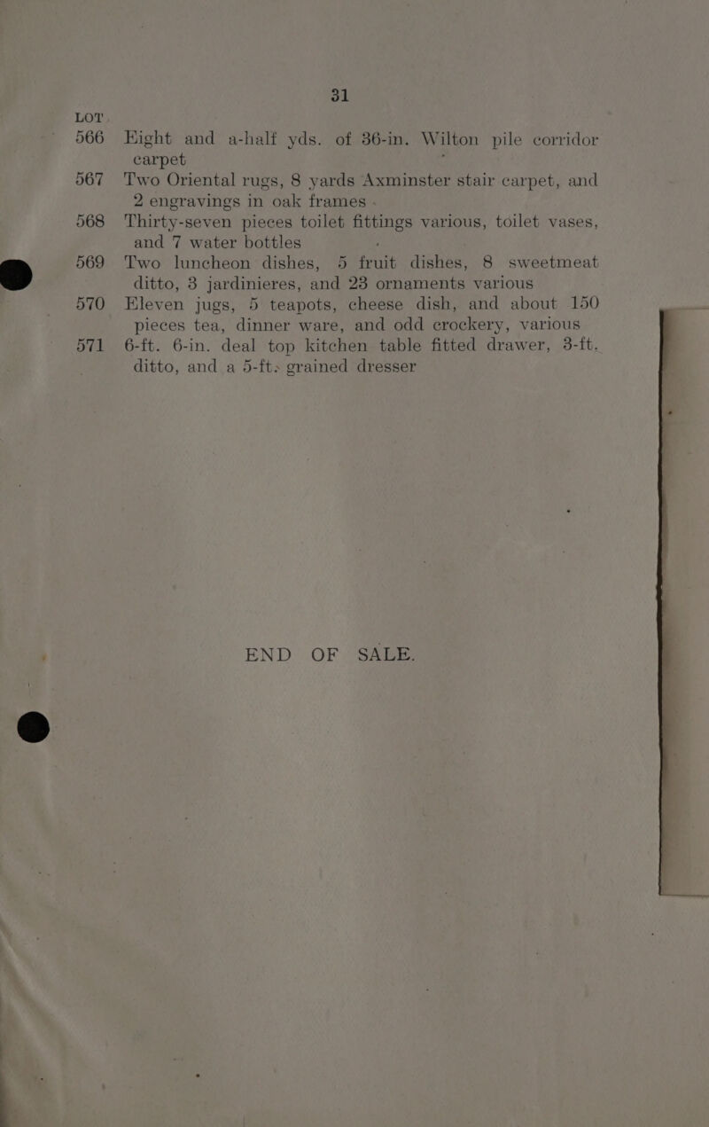 Hight and a-half yds. of 36-in. Wilton pile corridor carpet : Two Oriental rugs, 8 yards Axminster stair carpet, and 2 engravings in oak frames . Thirty-seven pieces toilet fittings various, toilet vases, and 7 water bottles Two luncheon dishes, 5 fruit dishes, 8 sweetmeat ditto, 8 jardinieres, and 23 ornaments various Eleven jugs, 5 teapots, cheese dish, and about 150 pieces tea, dinner ware, and odd crockery, various 6-ft. 6-in. deal top kitchen table fitted drawer, 3-ift. ditto, and a 5-ft> grained dresser END OF SALE.