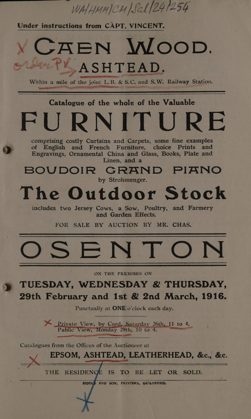 » WAL mn pSeh [241254 Under instructions from CAPT. VINCENT. Y CAEN WLOOD. RSS Within a mile of the joint L. eos LB. &amp; S. C. and S. W. Late Station. SR aieseor as % andy neers Faiiggns RAS ae TS Catalogue of the whole of the Valuable FURNITURE comprising costly Curtains and Carpets, some fine examples of English and French Furniture, choice Prints and Engravings, Ornamental China and Glass, Books, Plate and Linen, and a BOUDOIR GRAND PIANO by Strohmenger. The Outdoor Stock includes two Jersey Cows, a Sow, Poultry, and Farmery and Garden Effects. FOR SALE BY AUCTION BY MR. CHAS. Cea he. t ON ON THE PREMISES ON TUESDAY, WEDNESDAY &amp; THURSDAY, 29th February and 1st &amp; 2nd March, 1916. Punctually at ONE o'clock each day. K ivate View, by Card,.Saturday 26th, 11 to 4. Public View, Monday 28th, 10 to 4. er neta aeettlinietitttinmeenesianattl Catalogues from the Offices of the Auctioneer at / EPSOM, ASHTEAD, LEATHERHEAD, &amp;c., &amp;c. THE RESIDEN IS TO BE.:LET OR. SOLD. BIDD AND SON, PRINTERS, GUILDFORD,