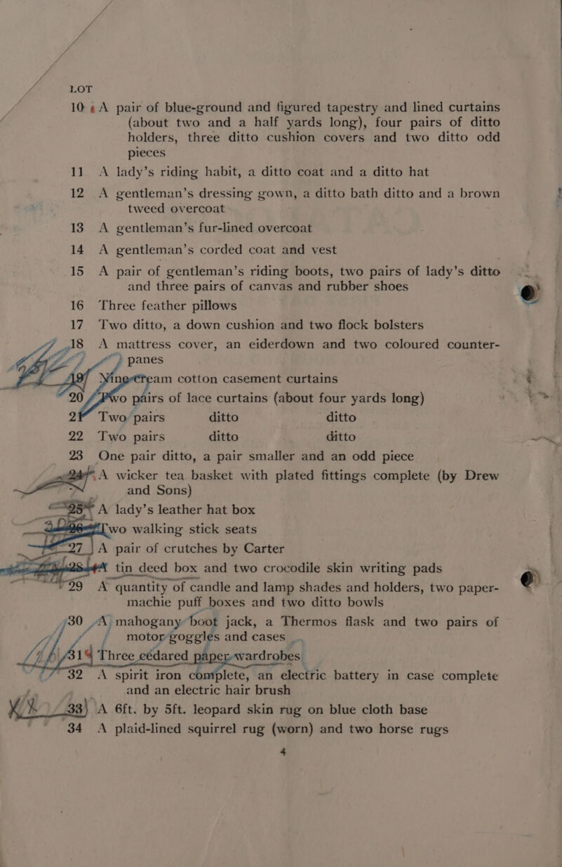 10 ¢A pair of blue-ground and figured tapestry and lined curtains (about two and a half yards long), four pairs of ditto holders, three ditto cushion covers and two ditto odd pieces 11. A lady’s riding habit, a ditto coat and a ditto hat 12 A gentleman’s dressing gown, a ditto bath ditto and a brown tweed overcoat 13 A gentleman’s fur-lined overcoat 14. A gentleman’s corded coat and vest 15 A pair of gentleman’s riding boots, two pairs of lady’s ditto and three pairs of canvas and rubber shoes 16 Three feather pillows 17. Two ditto, a down cushion and two flock bolsters A mattress cover, an eiderdown and two coloured counter- a we } panes “am cotton casement curtains 0 pairs of lace curtains (about four yards long) Two’ pairs ditto ditto 22 Two pairs ditto ? ditto 23 One pair ditto, a pair smaller and an odd piece ‘A wicker tea basket with plated fittings complete (by Drew and Sons) - tin deed box and two crocodile skin writing pads “29 A quantity of candle and lamp shades and holders, two paper- machie puff boxes and two ditto bowls ; 30 “A, mahogany” boot jack, a Thermos flask and two pairs of motor goggles and cases _. tf , - a Three ecédared_ apse War croEs A spirit iron co plete, an electric battery in case complete and an electric hair brush as 33) A 6ft. by 5ft. leopard skin rug on blue cloth base 34 A plaid-lined squirrel rug (worn) and two horse rugs * 1 es 4 ae oe @