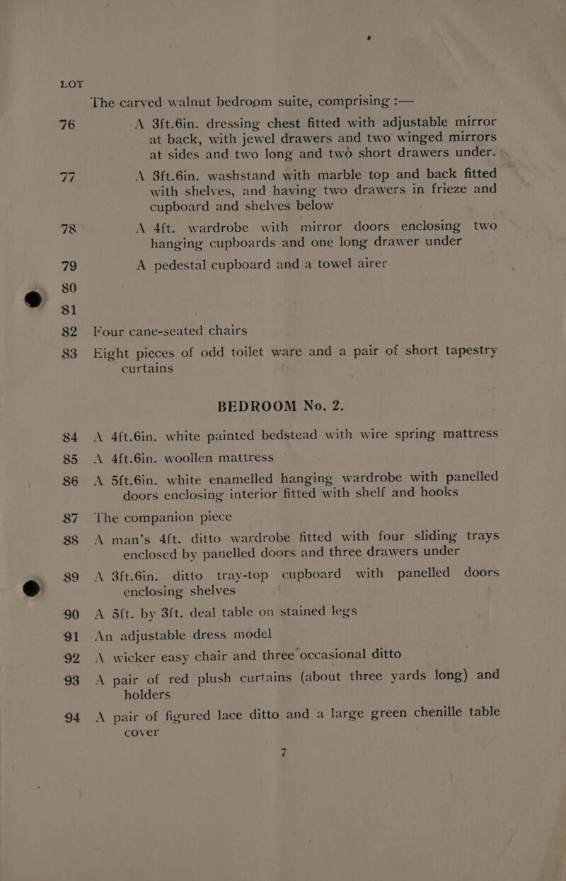 The carved walnut bedroom suite, comprising :— A 3ft.6in. dressing chest fitted with adjustable mirror at back, with jewel drawers and two winged mirrors at sides and two long and two short drawers under. A 3ft.6in. washstand with marble top and back fitted with shelves, and having two drawers in frieze and cupboard and shelves below A 4ft. wardrobe with mirror doors enclosing two hanging cupboards and one long drawer under A pedestal cupboard and a towel airer Four cane-seated chairs Eight pieces of odd toilet ware and a pair of short tapestry curtains BEDROOM No. 2. A 4ft.6in. white painted bedstead with wire spring mattress A 4ft.6in. woollen mattress A 5ft.6in. white enamelled hanging wardrobe with panelled doors enclosing interior fitted with shelf and hooks The companion piece A man’s 4ft. ditto wardrobe fitted with four sliding trays enclosed by panelled doors and three drawers under A 3ft.6in. ditto tray-top cupboard with panelled doors enclosing shelves A dft. by 3ft. deal table on stained legs An adjustable dress model A wicker easy chair and three occasional ditto A pair of red plush curtains (about three yards long) and holders A pair of figured lace ditto and a large green chenille table cover