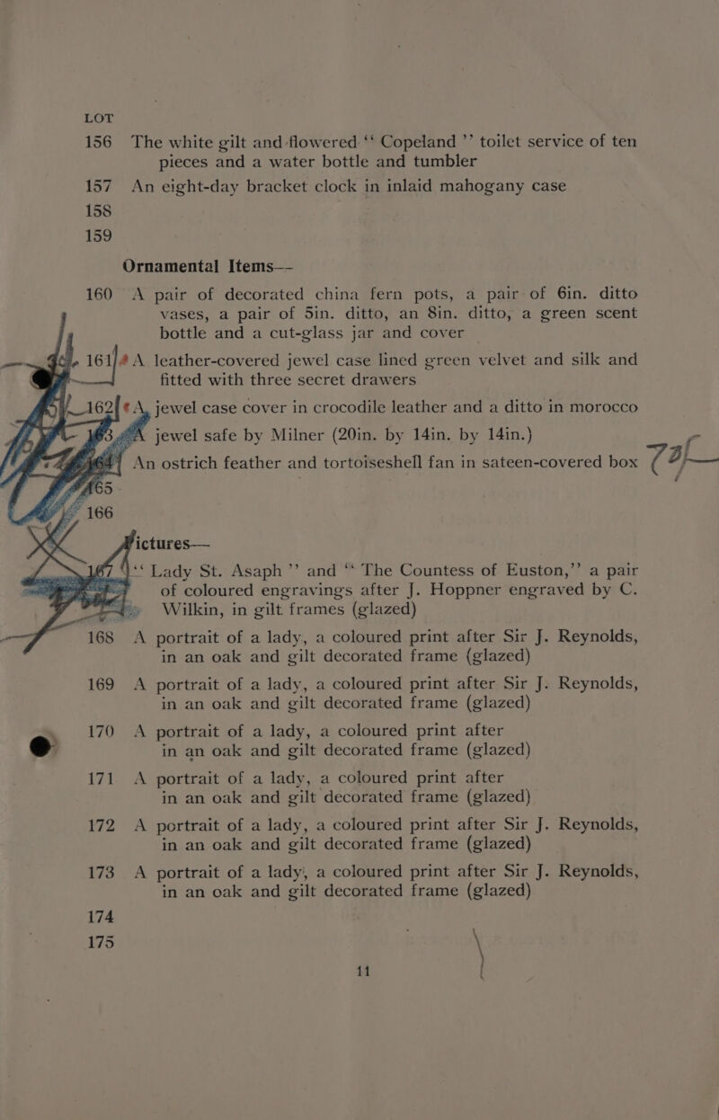 156 The white gilt and flowered ‘‘ Copeland ’’ toilet service of ten pieces and a water bottle and tumbler 157 An eight-day bracket clock in inlaid mahogany case 158 159 Ornamental Items—- 160 <A pair of decorated china fern pots, a pair of 6in. ditto vases, a pair of 5in. ditto, an 8in. ditto, a green scent bottle and a cut-glass jar and cover © —_ J, 16 ra leather-covered jewel case lined green velvet and silk and | - fitted with three secret drawers jewel case cover in crocodile leather and a ditto in morocco 3.4 ‘A jewel safe by Milner (20in. by 14in. by 14in.) cr AGA) An ostrich feather and tortoiseshell fan in sateen-covered box (AH P ictures— “** Lady St. Asaph’ and “ The Countess of Euston, ”” a pair of coloured engravings after J. Hoppner engraved by C. Wilkin, in gilt frames (glazed) A portrait of a lady, a coloured print after Sir J. Reynolds, in an oak and gilt decorated frame (glazed) 169 A portrait of a lady, a coloured print after Sir J. Reynolds, in an oak and gilt decorated frame (glazed) _ 170 A portrait of a lady, a coloured print after eo in an oak and gilt decorated frame (glazed) 171 A portrait of a lady, a coloured print after in an oak and gilt decorated frame (glazed) 1 bE 8 portrait of a lady, a coloured print after Sir J. Reynolds, in an oak and gilt decorated frame (glazed) 173. A portrait of a lady, a coloured print after Sir J. Reynolds, in an oak and gilt decorated frame (glazed) 174 175 \
